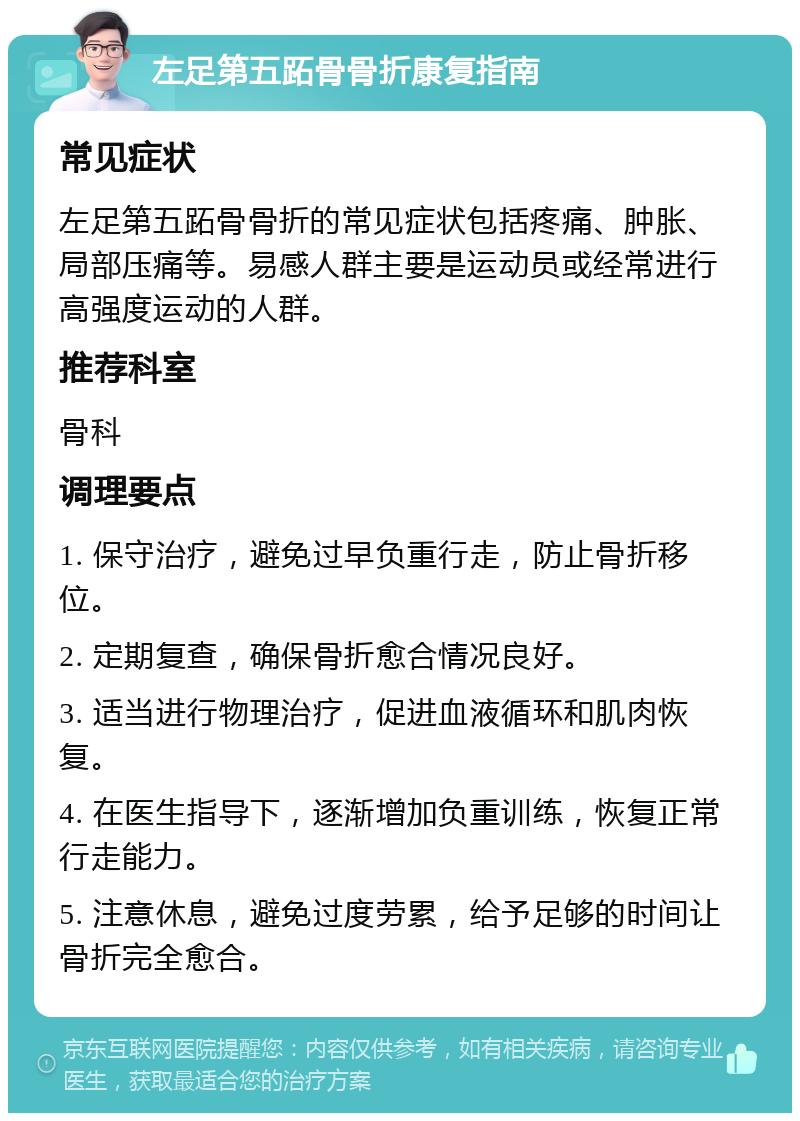 左足第五跖骨骨折康复指南 常见症状 左足第五跖骨骨折的常见症状包括疼痛、肿胀、局部压痛等。易感人群主要是运动员或经常进行高强度运动的人群。 推荐科室 骨科 调理要点 1. 保守治疗，避免过早负重行走，防止骨折移位。 2. 定期复查，确保骨折愈合情况良好。 3. 适当进行物理治疗，促进血液循环和肌肉恢复。 4. 在医生指导下，逐渐增加负重训练，恢复正常行走能力。 5. 注意休息，避免过度劳累，给予足够的时间让骨折完全愈合。