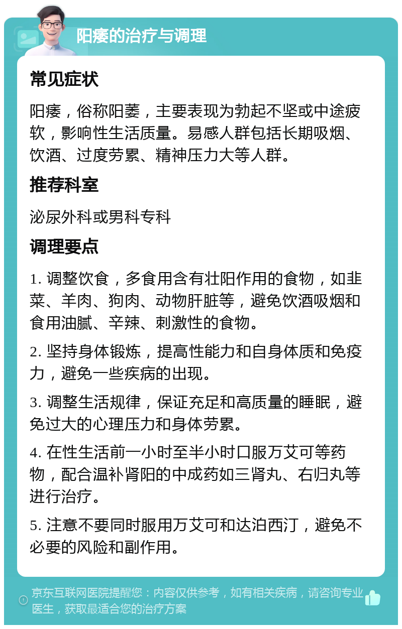 阳痿的治疗与调理 常见症状 阳痿，俗称阳萎，主要表现为勃起不坚或中途疲软，影响性生活质量。易感人群包括长期吸烟、饮酒、过度劳累、精神压力大等人群。 推荐科室 泌尿外科或男科专科 调理要点 1. 调整饮食，多食用含有壮阳作用的食物，如韭菜、羊肉、狗肉、动物肝脏等，避免饮酒吸烟和食用油腻、辛辣、刺激性的食物。 2. 坚持身体锻炼，提高性能力和自身体质和免疫力，避免一些疾病的出现。 3. 调整生活规律，保证充足和高质量的睡眠，避免过大的心理压力和身体劳累。 4. 在性生活前一小时至半小时口服万艾可等药物，配合温补肾阳的中成药如三肾丸、右归丸等进行治疗。 5. 注意不要同时服用万艾可和达泊西汀，避免不必要的风险和副作用。