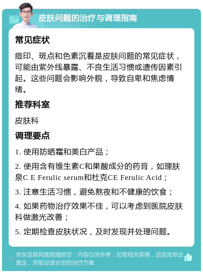 皮肤问题的治疗与调理指南 常见症状 痘印、斑点和色素沉着是皮肤问题的常见症状，可能由紫外线暴露、不良生活习惯或遗传因素引起。这些问题会影响外貌，导致自卑和焦虑情绪。 推荐科室 皮肤科 调理要点 1. 使用防晒霜和美白产品； 2. 使用含有维生素C和果酸成分的药膏，如理肤泉C E Ferulic serum和杜克CE Ferulic Acid； 3. 注意生活习惯，避免熬夜和不健康的饮食； 4. 如果药物治疗效果不佳，可以考虑到医院皮肤科做激光改善； 5. 定期检查皮肤状况，及时发现并处理问题。