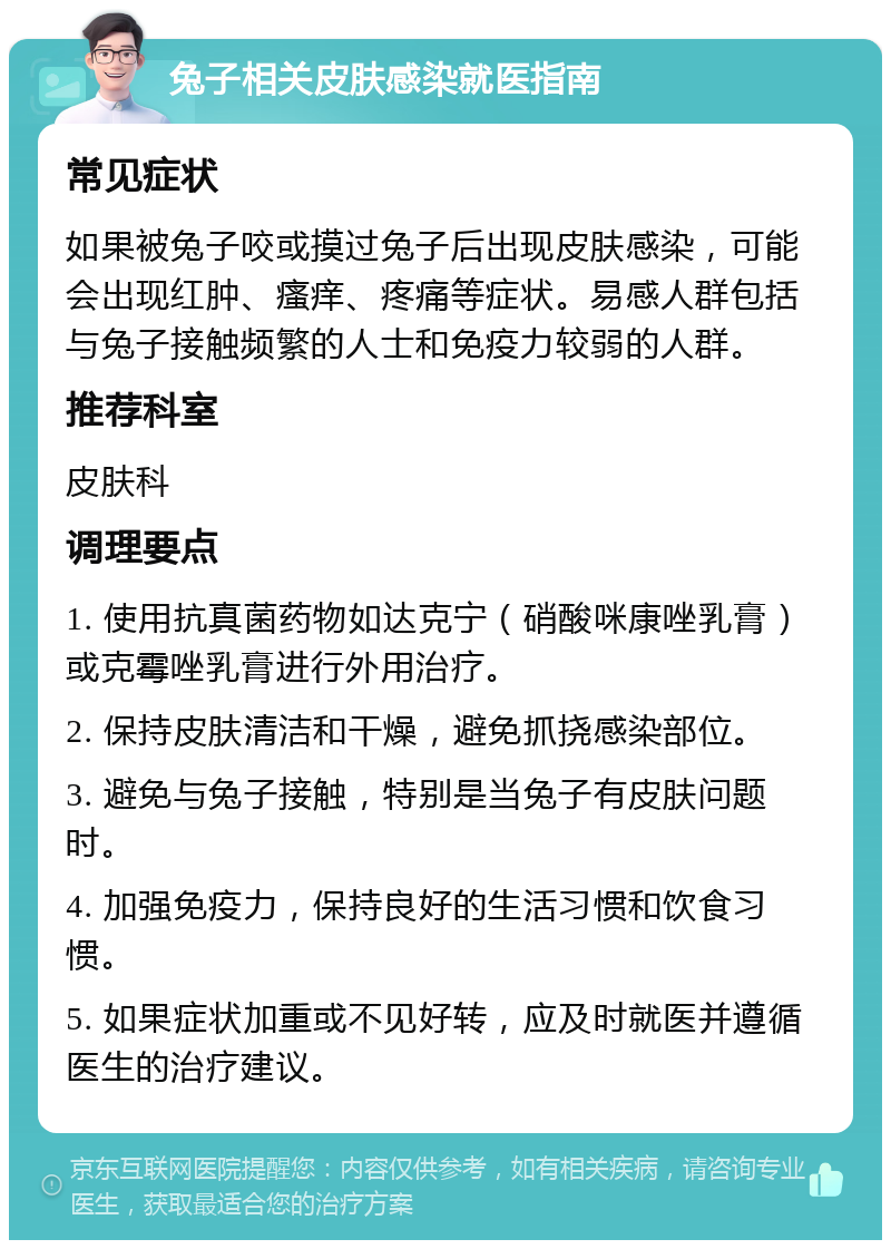 兔子相关皮肤感染就医指南 常见症状 如果被兔子咬或摸过兔子后出现皮肤感染，可能会出现红肿、瘙痒、疼痛等症状。易感人群包括与兔子接触频繁的人士和免疫力较弱的人群。 推荐科室 皮肤科 调理要点 1. 使用抗真菌药物如达克宁（硝酸咪康唑乳膏）或克霉唑乳膏进行外用治疗。 2. 保持皮肤清洁和干燥，避免抓挠感染部位。 3. 避免与兔子接触，特别是当兔子有皮肤问题时。 4. 加强免疫力，保持良好的生活习惯和饮食习惯。 5. 如果症状加重或不见好转，应及时就医并遵循医生的治疗建议。