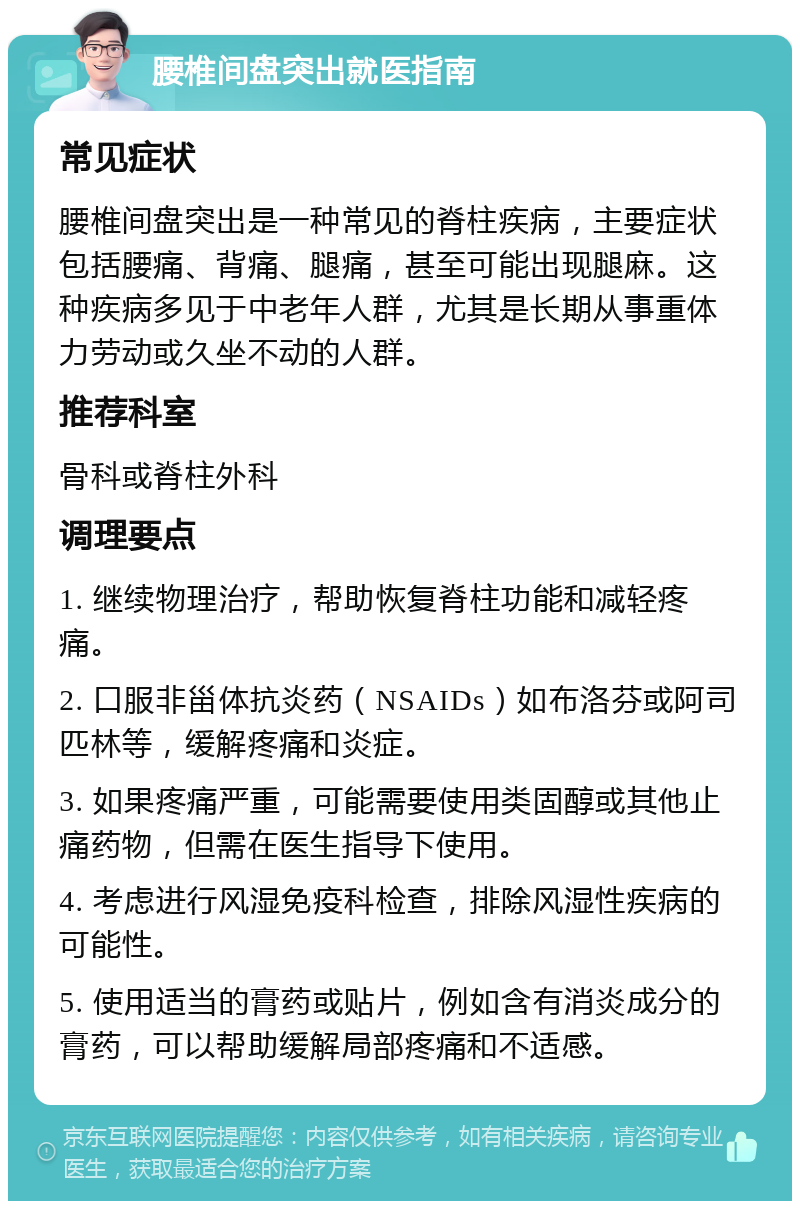 腰椎间盘突出就医指南 常见症状 腰椎间盘突出是一种常见的脊柱疾病，主要症状包括腰痛、背痛、腿痛，甚至可能出现腿麻。这种疾病多见于中老年人群，尤其是长期从事重体力劳动或久坐不动的人群。 推荐科室 骨科或脊柱外科 调理要点 1. 继续物理治疗，帮助恢复脊柱功能和减轻疼痛。 2. 口服非甾体抗炎药（NSAIDs）如布洛芬或阿司匹林等，缓解疼痛和炎症。 3. 如果疼痛严重，可能需要使用类固醇或其他止痛药物，但需在医生指导下使用。 4. 考虑进行风湿免疫科检查，排除风湿性疾病的可能性。 5. 使用适当的膏药或贴片，例如含有消炎成分的膏药，可以帮助缓解局部疼痛和不适感。