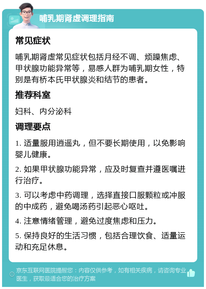 哺乳期肾虚调理指南 常见症状 哺乳期肾虚常见症状包括月经不调、烦躁焦虑、甲状腺功能异常等，易感人群为哺乳期女性，特别是有桥本氏甲状腺炎和结节的患者。 推荐科室 妇科、内分泌科 调理要点 1. 适量服用逍遥丸，但不要长期使用，以免影响婴儿健康。 2. 如果甲状腺功能异常，应及时复查并遵医嘱进行治疗。 3. 可以考虑中药调理，选择直接口服颗粒或冲服的中成药，避免喝汤药引起恶心呕吐。 4. 注意情绪管理，避免过度焦虑和压力。 5. 保持良好的生活习惯，包括合理饮食、适量运动和充足休息。