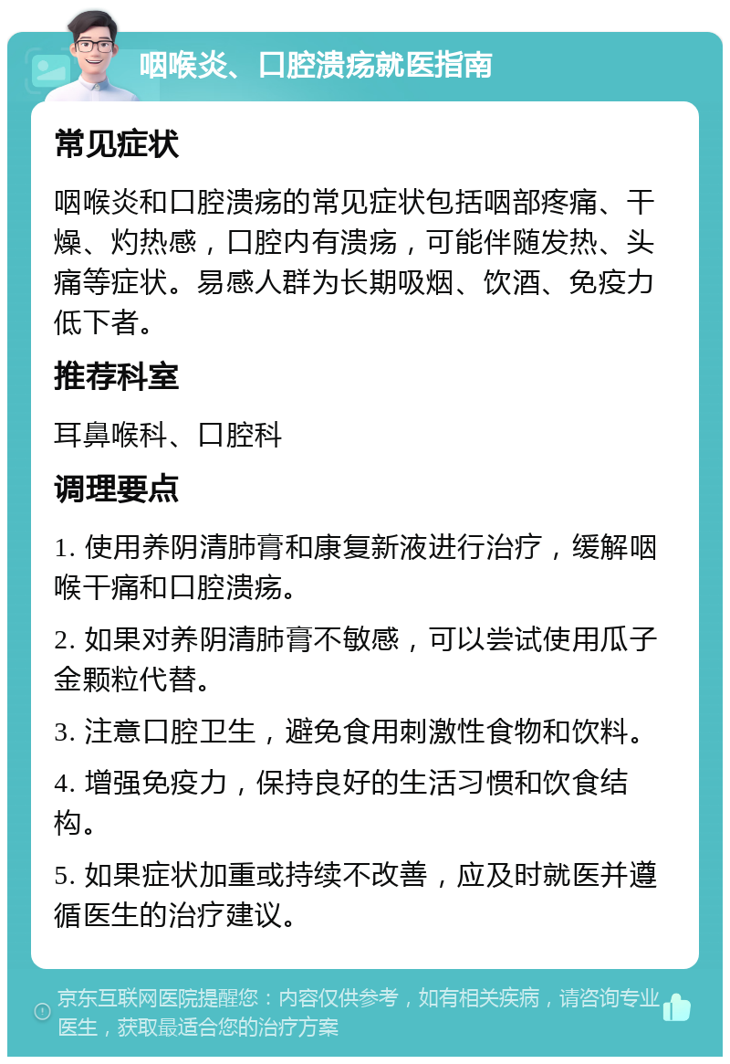 咽喉炎、口腔溃疡就医指南 常见症状 咽喉炎和口腔溃疡的常见症状包括咽部疼痛、干燥、灼热感，口腔内有溃疡，可能伴随发热、头痛等症状。易感人群为长期吸烟、饮酒、免疫力低下者。 推荐科室 耳鼻喉科、口腔科 调理要点 1. 使用养阴清肺膏和康复新液进行治疗，缓解咽喉干痛和口腔溃疡。 2. 如果对养阴清肺膏不敏感，可以尝试使用瓜子金颗粒代替。 3. 注意口腔卫生，避免食用刺激性食物和饮料。 4. 增强免疫力，保持良好的生活习惯和饮食结构。 5. 如果症状加重或持续不改善，应及时就医并遵循医生的治疗建议。