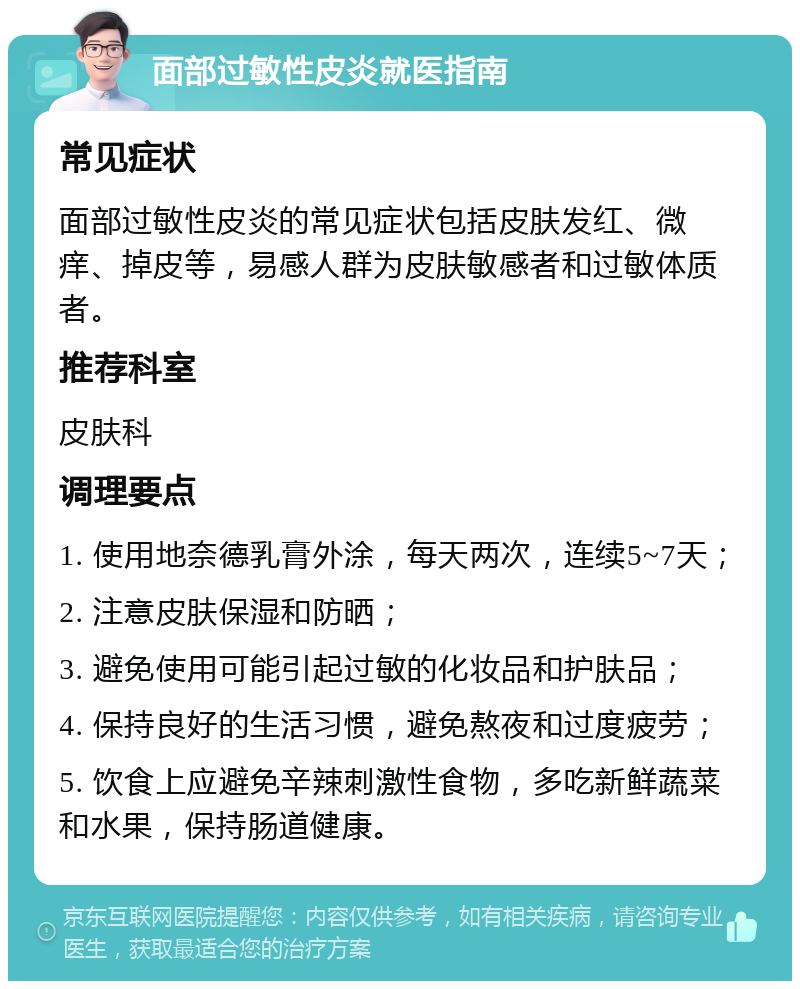 面部过敏性皮炎就医指南 常见症状 面部过敏性皮炎的常见症状包括皮肤发红、微痒、掉皮等，易感人群为皮肤敏感者和过敏体质者。 推荐科室 皮肤科 调理要点 1. 使用地奈德乳膏外涂，每天两次，连续5~7天； 2. 注意皮肤保湿和防晒； 3. 避免使用可能引起过敏的化妆品和护肤品； 4. 保持良好的生活习惯，避免熬夜和过度疲劳； 5. 饮食上应避免辛辣刺激性食物，多吃新鲜蔬菜和水果，保持肠道健康。