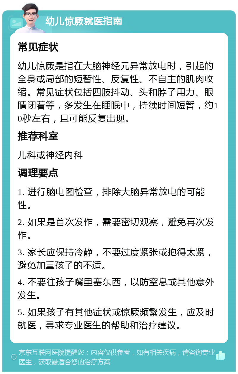 幼儿惊厥就医指南 常见症状 幼儿惊厥是指在大脑神经元异常放电时，引起的全身或局部的短暂性、反复性、不自主的肌肉收缩。常见症状包括四肢抖动、头和脖子用力、眼睛闭着等，多发生在睡眠中，持续时间短暂，约10秒左右，且可能反复出现。 推荐科室 儿科或神经内科 调理要点 1. 进行脑电图检查，排除大脑异常放电的可能性。 2. 如果是首次发作，需要密切观察，避免再次发作。 3. 家长应保持冷静，不要过度紧张或抱得太紧，避免加重孩子的不适。 4. 不要往孩子嘴里塞东西，以防窒息或其他意外发生。 5. 如果孩子有其他症状或惊厥频繁发生，应及时就医，寻求专业医生的帮助和治疗建议。