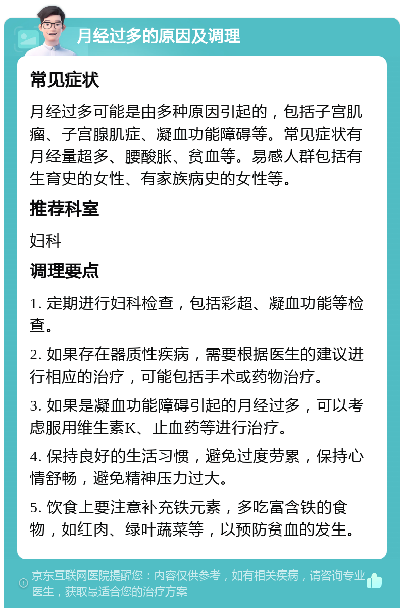 月经过多的原因及调理 常见症状 月经过多可能是由多种原因引起的，包括子宫肌瘤、子宫腺肌症、凝血功能障碍等。常见症状有月经量超多、腰酸胀、贫血等。易感人群包括有生育史的女性、有家族病史的女性等。 推荐科室 妇科 调理要点 1. 定期进行妇科检查，包括彩超、凝血功能等检查。 2. 如果存在器质性疾病，需要根据医生的建议进行相应的治疗，可能包括手术或药物治疗。 3. 如果是凝血功能障碍引起的月经过多，可以考虑服用维生素K、止血药等进行治疗。 4. 保持良好的生活习惯，避免过度劳累，保持心情舒畅，避免精神压力过大。 5. 饮食上要注意补充铁元素，多吃富含铁的食物，如红肉、绿叶蔬菜等，以预防贫血的发生。