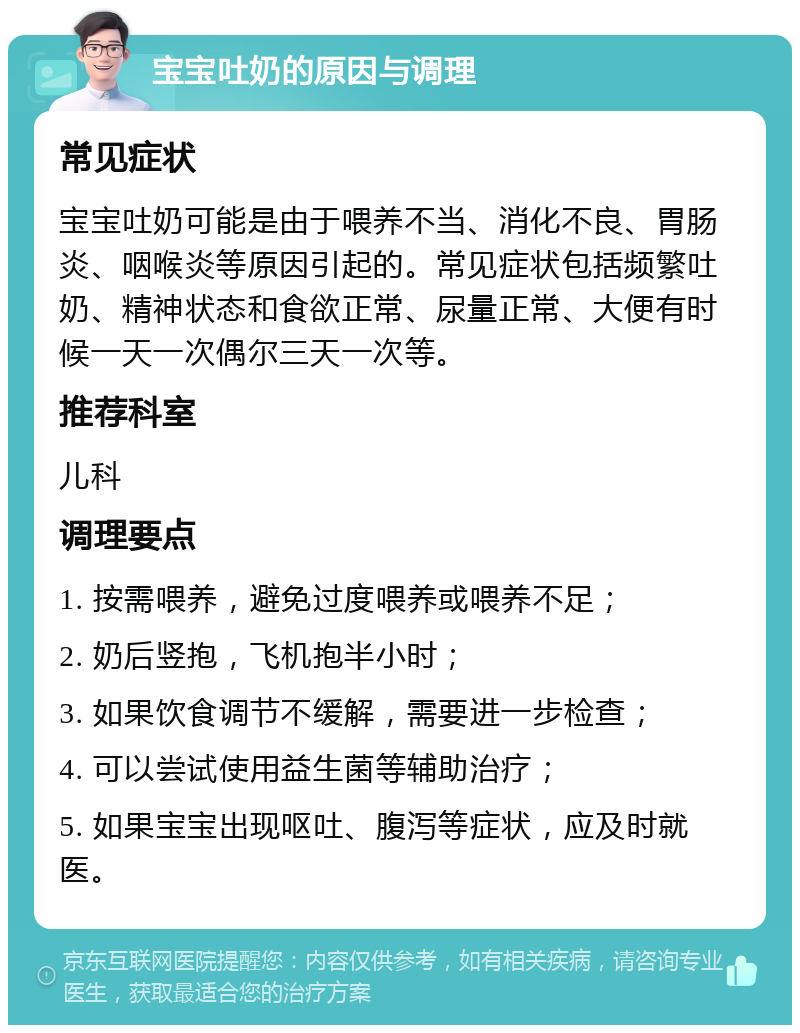 宝宝吐奶的原因与调理 常见症状 宝宝吐奶可能是由于喂养不当、消化不良、胃肠炎、咽喉炎等原因引起的。常见症状包括频繁吐奶、精神状态和食欲正常、尿量正常、大便有时候一天一次偶尔三天一次等。 推荐科室 儿科 调理要点 1. 按需喂养，避免过度喂养或喂养不足； 2. 奶后竖抱，飞机抱半小时； 3. 如果饮食调节不缓解，需要进一步检查； 4. 可以尝试使用益生菌等辅助治疗； 5. 如果宝宝出现呕吐、腹泻等症状，应及时就医。