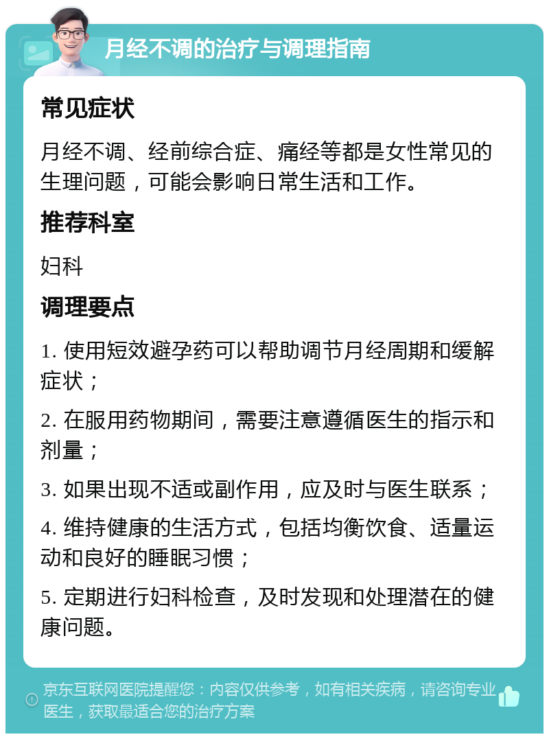 月经不调的治疗与调理指南 常见症状 月经不调、经前综合症、痛经等都是女性常见的生理问题，可能会影响日常生活和工作。 推荐科室 妇科 调理要点 1. 使用短效避孕药可以帮助调节月经周期和缓解症状； 2. 在服用药物期间，需要注意遵循医生的指示和剂量； 3. 如果出现不适或副作用，应及时与医生联系； 4. 维持健康的生活方式，包括均衡饮食、适量运动和良好的睡眠习惯； 5. 定期进行妇科检查，及时发现和处理潜在的健康问题。