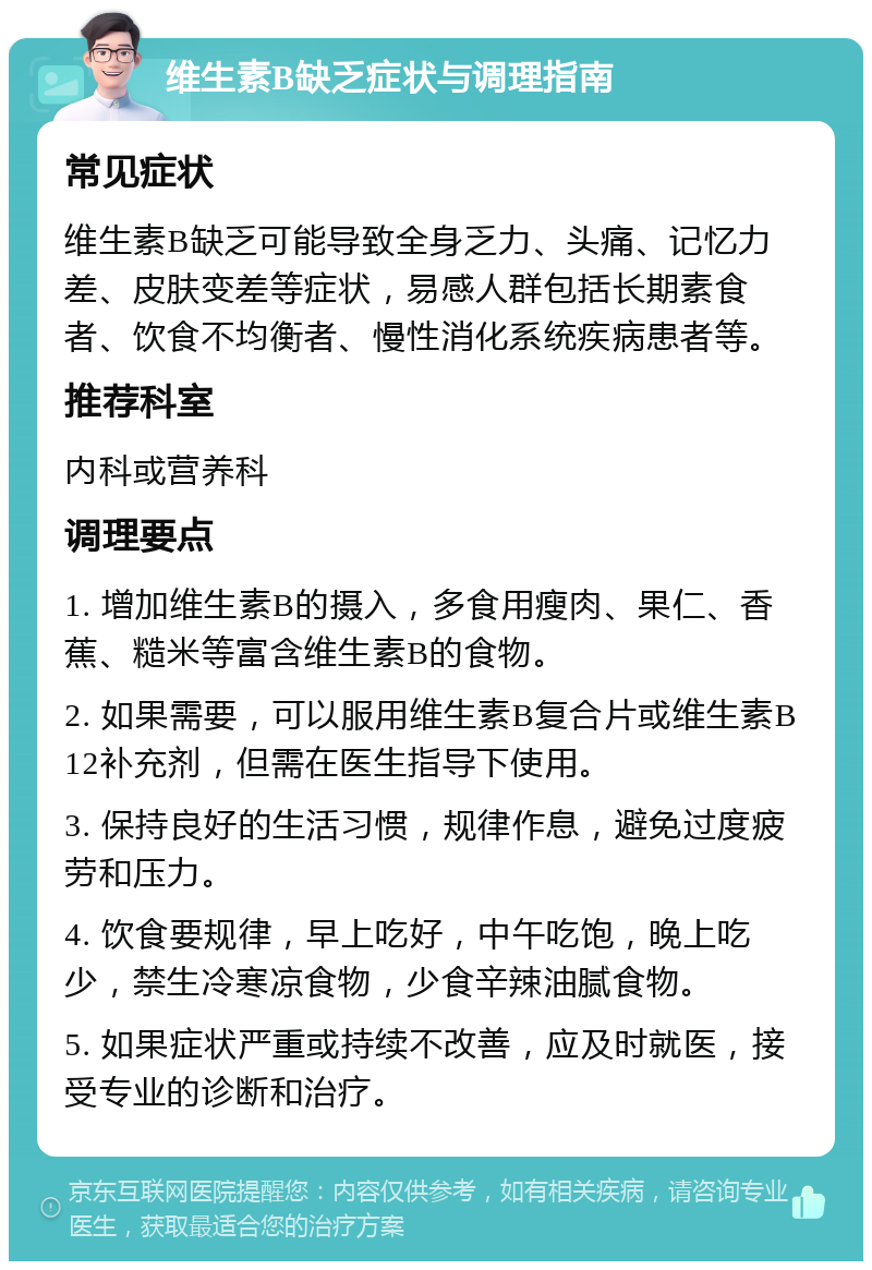 维生素B缺乏症状与调理指南 常见症状 维生素B缺乏可能导致全身乏力、头痛、记忆力差、皮肤变差等症状，易感人群包括长期素食者、饮食不均衡者、慢性消化系统疾病患者等。 推荐科室 内科或营养科 调理要点 1. 增加维生素B的摄入，多食用瘦肉、果仁、香蕉、糙米等富含维生素B的食物。 2. 如果需要，可以服用维生素B复合片或维生素B12补充剂，但需在医生指导下使用。 3. 保持良好的生活习惯，规律作息，避免过度疲劳和压力。 4. 饮食要规律，早上吃好，中午吃饱，晚上吃少，禁生冷寒凉食物，少食辛辣油腻食物。 5. 如果症状严重或持续不改善，应及时就医，接受专业的诊断和治疗。