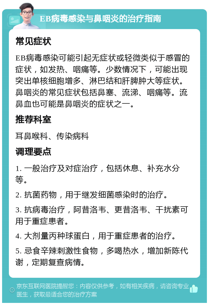 EB病毒感染与鼻咽炎的治疗指南 常见症状 EB病毒感染可能引起无症状或轻微类似于感冒的症状，如发热、咽痛等。少数情况下，可能出现突出单核细胞增多、淋巴结和肝脾肿大等症状。鼻咽炎的常见症状包括鼻塞、流涕、咽痛等。流鼻血也可能是鼻咽炎的症状之一。 推荐科室 耳鼻喉科、传染病科 调理要点 1. 一般治疗及对症治疗，包括休息、补充水分等。 2. 抗菌药物，用于继发细菌感染时的治疗。 3. 抗病毒治疗，阿昔洛韦、更昔洛韦、干扰素可用于重症患者。 4. 大剂量丙种球蛋白，用于重症患者的治疗。 5. 忌食辛辣刺激性食物，多喝热水，增加新陈代谢，定期复查病情。