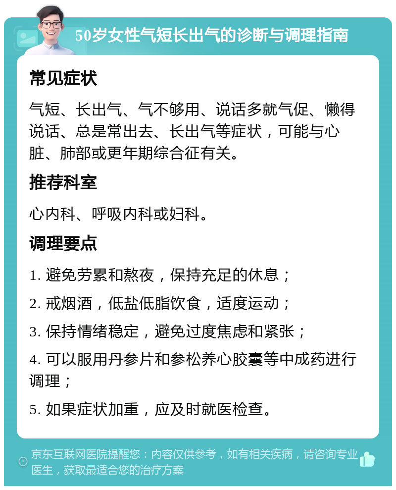 50岁女性气短长出气的诊断与调理指南 常见症状 气短、长出气、气不够用、说话多就气促、懒得说话、总是常出去、长出气等症状，可能与心脏、肺部或更年期综合征有关。 推荐科室 心内科、呼吸内科或妇科。 调理要点 1. 避免劳累和熬夜，保持充足的休息； 2. 戒烟酒，低盐低脂饮食，适度运动； 3. 保持情绪稳定，避免过度焦虑和紧张； 4. 可以服用丹参片和参松养心胶囊等中成药进行调理； 5. 如果症状加重，应及时就医检查。