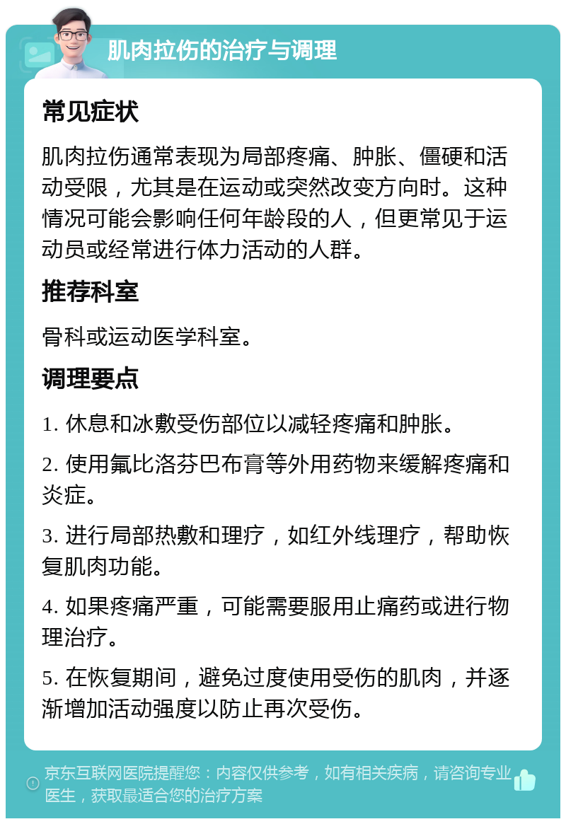 肌肉拉伤的治疗与调理 常见症状 肌肉拉伤通常表现为局部疼痛、肿胀、僵硬和活动受限，尤其是在运动或突然改变方向时。这种情况可能会影响任何年龄段的人，但更常见于运动员或经常进行体力活动的人群。 推荐科室 骨科或运动医学科室。 调理要点 1. 休息和冰敷受伤部位以减轻疼痛和肿胀。 2. 使用氟比洛芬巴布膏等外用药物来缓解疼痛和炎症。 3. 进行局部热敷和理疗，如红外线理疗，帮助恢复肌肉功能。 4. 如果疼痛严重，可能需要服用止痛药或进行物理治疗。 5. 在恢复期间，避免过度使用受伤的肌肉，并逐渐增加活动强度以防止再次受伤。