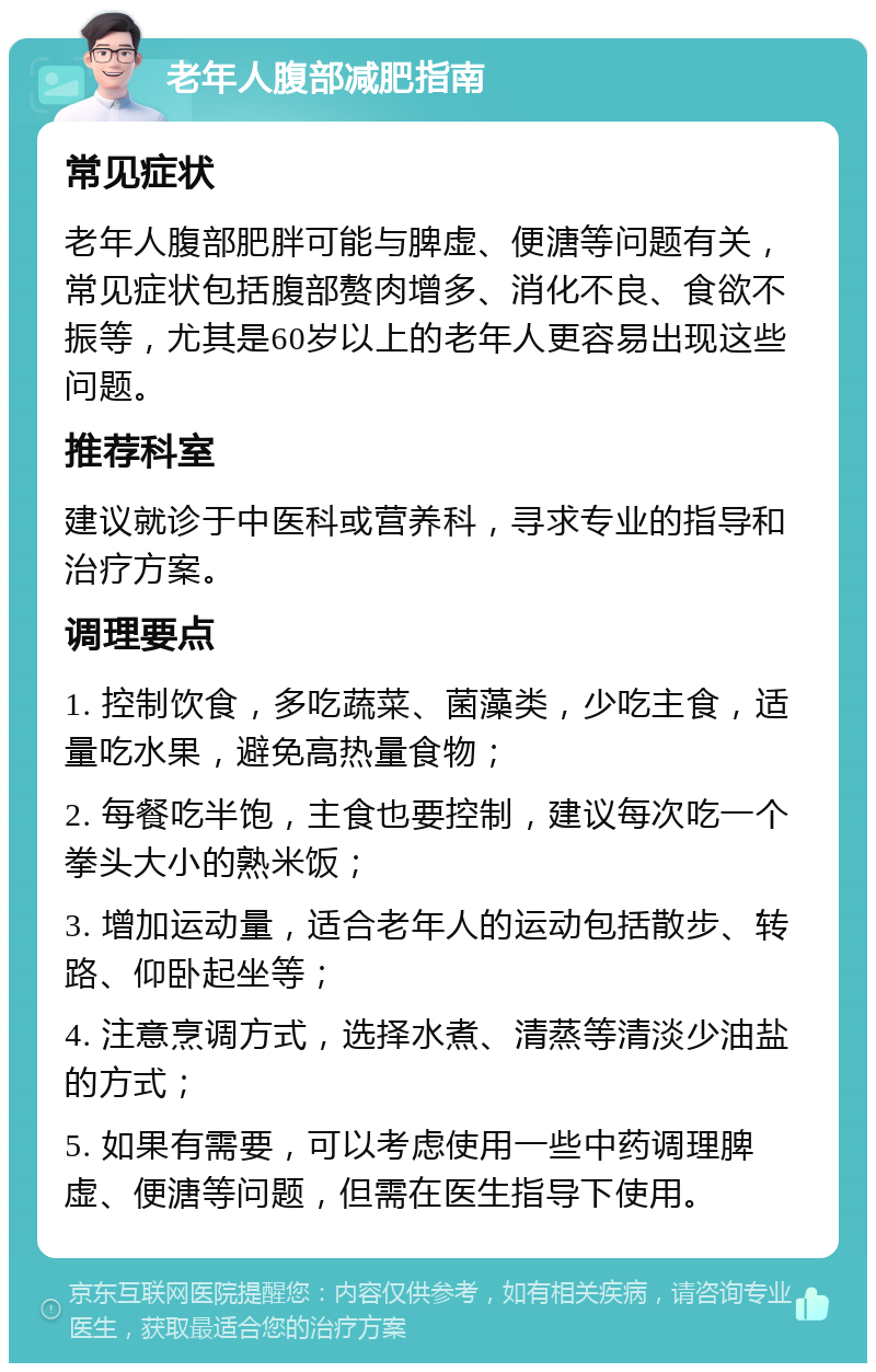 老年人腹部减肥指南 常见症状 老年人腹部肥胖可能与脾虚、便溏等问题有关，常见症状包括腹部赘肉增多、消化不良、食欲不振等，尤其是60岁以上的老年人更容易出现这些问题。 推荐科室 建议就诊于中医科或营养科，寻求专业的指导和治疗方案。 调理要点 1. 控制饮食，多吃蔬菜、菌藻类，少吃主食，适量吃水果，避免高热量食物； 2. 每餐吃半饱，主食也要控制，建议每次吃一个拳头大小的熟米饭； 3. 增加运动量，适合老年人的运动包括散步、转路、仰卧起坐等； 4. 注意烹调方式，选择水煮、清蒸等清淡少油盐的方式； 5. 如果有需要，可以考虑使用一些中药调理脾虚、便溏等问题，但需在医生指导下使用。