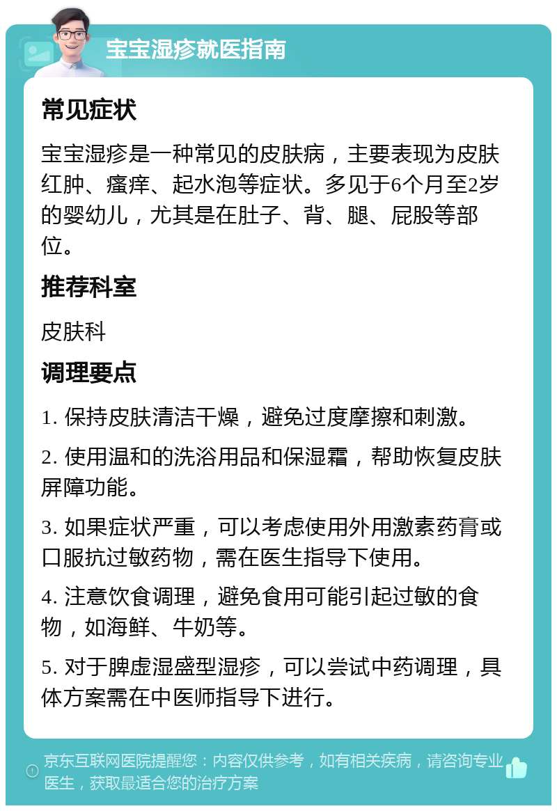 宝宝湿疹就医指南 常见症状 宝宝湿疹是一种常见的皮肤病，主要表现为皮肤红肿、瘙痒、起水泡等症状。多见于6个月至2岁的婴幼儿，尤其是在肚子、背、腿、屁股等部位。 推荐科室 皮肤科 调理要点 1. 保持皮肤清洁干燥，避免过度摩擦和刺激。 2. 使用温和的洗浴用品和保湿霜，帮助恢复皮肤屏障功能。 3. 如果症状严重，可以考虑使用外用激素药膏或口服抗过敏药物，需在医生指导下使用。 4. 注意饮食调理，避免食用可能引起过敏的食物，如海鲜、牛奶等。 5. 对于脾虚湿盛型湿疹，可以尝试中药调理，具体方案需在中医师指导下进行。