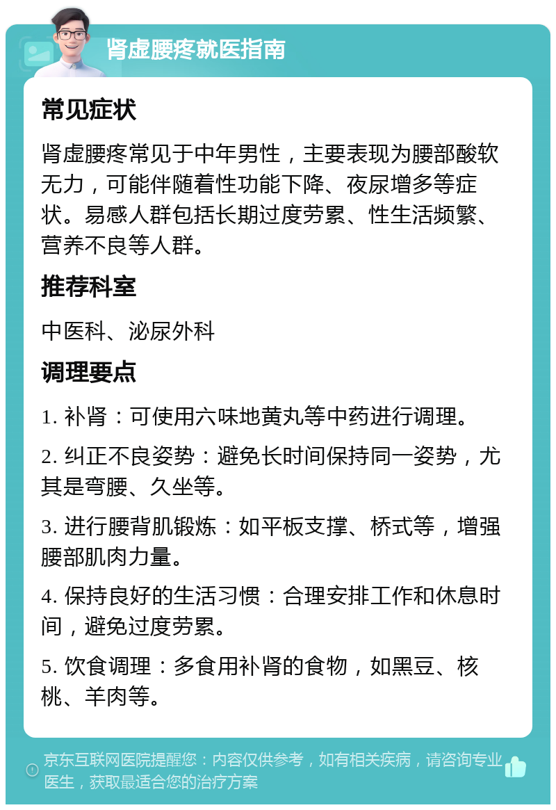 肾虚腰疼就医指南 常见症状 肾虚腰疼常见于中年男性，主要表现为腰部酸软无力，可能伴随着性功能下降、夜尿增多等症状。易感人群包括长期过度劳累、性生活频繁、营养不良等人群。 推荐科室 中医科、泌尿外科 调理要点 1. 补肾：可使用六味地黄丸等中药进行调理。 2. 纠正不良姿势：避免长时间保持同一姿势，尤其是弯腰、久坐等。 3. 进行腰背肌锻炼：如平板支撑、桥式等，增强腰部肌肉力量。 4. 保持良好的生活习惯：合理安排工作和休息时间，避免过度劳累。 5. 饮食调理：多食用补肾的食物，如黑豆、核桃、羊肉等。