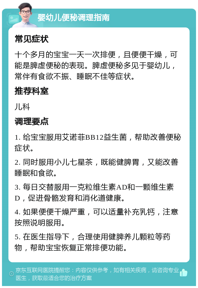 婴幼儿便秘调理指南 常见症状 十个多月的宝宝一天一次排便，且便便干燥，可能是脾虚便秘的表现。脾虚便秘多见于婴幼儿，常伴有食欲不振、睡眠不佳等症状。 推荐科室 儿科 调理要点 1. 给宝宝服用艾诺菲BB12益生菌，帮助改善便秘症状。 2. 同时服用小儿七星茶，既能健脾胃，又能改善睡眠和食欲。 3. 每日交替服用一克粒维生素AD和一颗维生素D，促进骨骼发育和消化道健康。 4. 如果便便干燥严重，可以适量补充乳钙，注意按照说明服用。 5. 在医生指导下，合理使用健脾养儿颗粒等药物，帮助宝宝恢复正常排便功能。