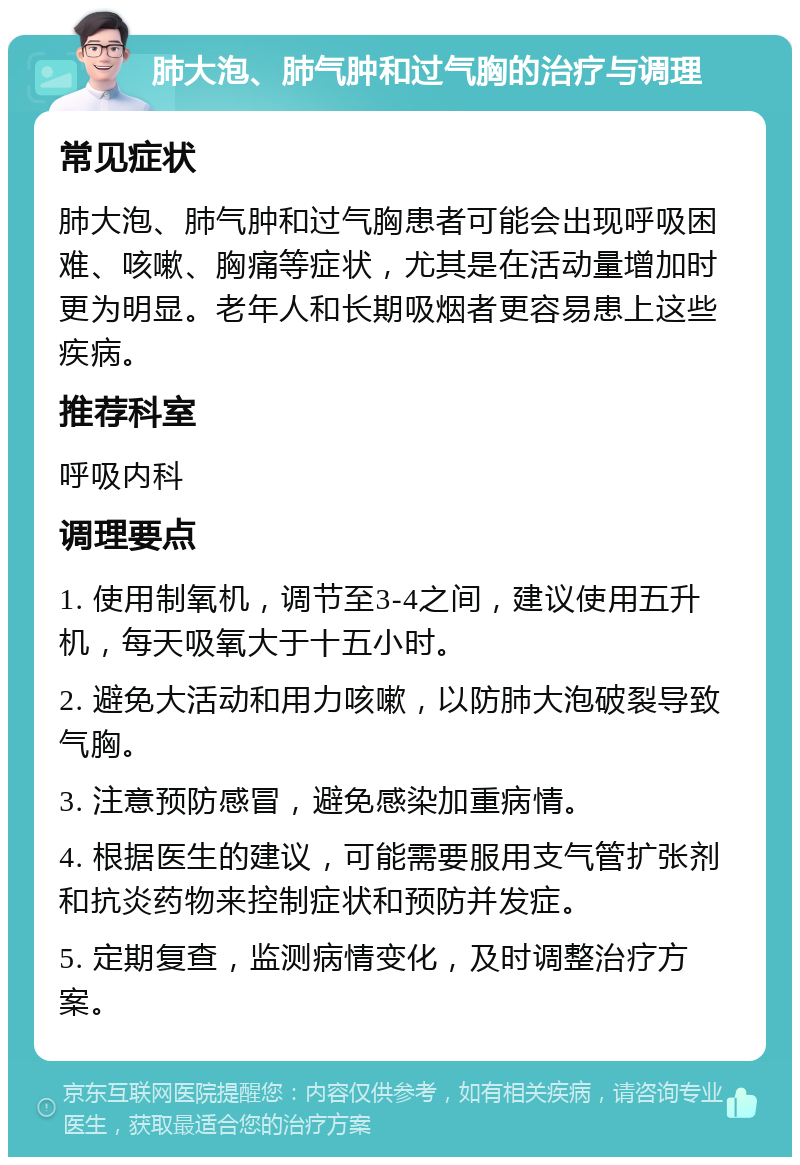 肺大泡、肺气肿和过气胸的治疗与调理 常见症状 肺大泡、肺气肿和过气胸患者可能会出现呼吸困难、咳嗽、胸痛等症状，尤其是在活动量增加时更为明显。老年人和长期吸烟者更容易患上这些疾病。 推荐科室 呼吸内科 调理要点 1. 使用制氧机，调节至3-4之间，建议使用五升机，每天吸氧大于十五小时。 2. 避免大活动和用力咳嗽，以防肺大泡破裂导致气胸。 3. 注意预防感冒，避免感染加重病情。 4. 根据医生的建议，可能需要服用支气管扩张剂和抗炎药物来控制症状和预防并发症。 5. 定期复查，监测病情变化，及时调整治疗方案。