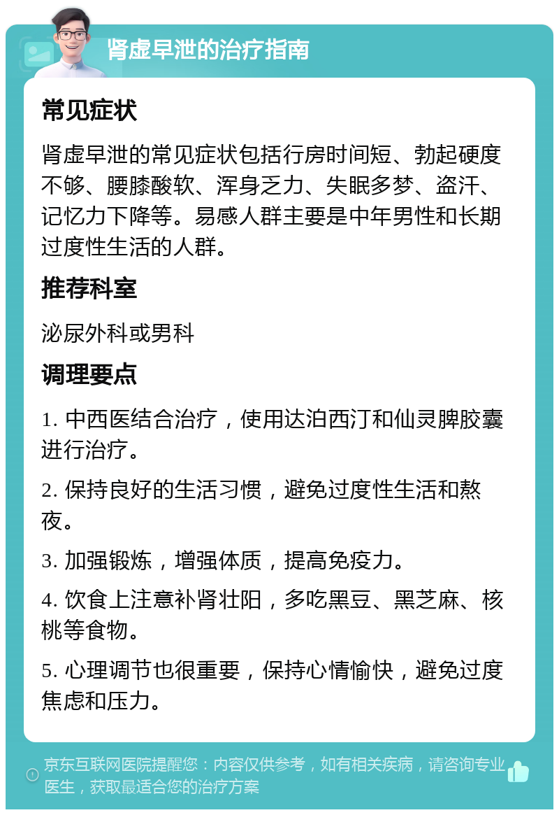 肾虚早泄的治疗指南 常见症状 肾虚早泄的常见症状包括行房时间短、勃起硬度不够、腰膝酸软、浑身乏力、失眠多梦、盗汗、记忆力下降等。易感人群主要是中年男性和长期过度性生活的人群。 推荐科室 泌尿外科或男科 调理要点 1. 中西医结合治疗，使用达泊西汀和仙灵脾胶囊进行治疗。 2. 保持良好的生活习惯，避免过度性生活和熬夜。 3. 加强锻炼，增强体质，提高免疫力。 4. 饮食上注意补肾壮阳，多吃黑豆、黑芝麻、核桃等食物。 5. 心理调节也很重要，保持心情愉快，避免过度焦虑和压力。