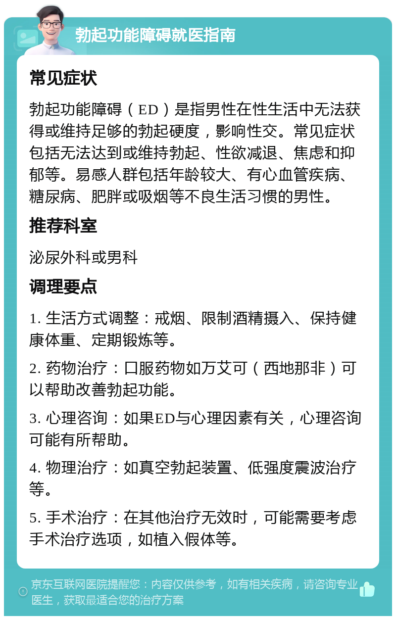 勃起功能障碍就医指南 常见症状 勃起功能障碍（ED）是指男性在性生活中无法获得或维持足够的勃起硬度，影响性交。常见症状包括无法达到或维持勃起、性欲减退、焦虑和抑郁等。易感人群包括年龄较大、有心血管疾病、糖尿病、肥胖或吸烟等不良生活习惯的男性。 推荐科室 泌尿外科或男科 调理要点 1. 生活方式调整：戒烟、限制酒精摄入、保持健康体重、定期锻炼等。 2. 药物治疗：口服药物如万艾可（西地那非）可以帮助改善勃起功能。 3. 心理咨询：如果ED与心理因素有关，心理咨询可能有所帮助。 4. 物理治疗：如真空勃起装置、低强度震波治疗等。 5. 手术治疗：在其他治疗无效时，可能需要考虑手术治疗选项，如植入假体等。