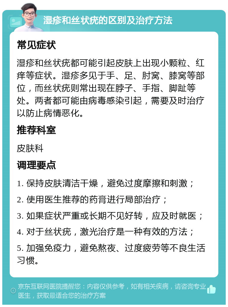 湿疹和丝状疣的区别及治疗方法 常见症状 湿疹和丝状疣都可能引起皮肤上出现小颗粒、红痒等症状。湿疹多见于手、足、肘窝、膝窝等部位，而丝状疣则常出现在脖子、手指、脚趾等处。两者都可能由病毒感染引起，需要及时治疗以防止病情恶化。 推荐科室 皮肤科 调理要点 1. 保持皮肤清洁干燥，避免过度摩擦和刺激； 2. 使用医生推荐的药膏进行局部治疗； 3. 如果症状严重或长期不见好转，应及时就医； 4. 对于丝状疣，激光治疗是一种有效的方法； 5. 加强免疫力，避免熬夜、过度疲劳等不良生活习惯。