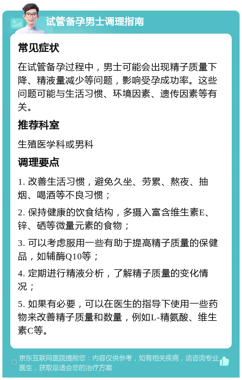 试管备孕男士调理指南 常见症状 在试管备孕过程中，男士可能会出现精子质量下降、精液量减少等问题，影响受孕成功率。这些问题可能与生活习惯、环境因素、遗传因素等有关。 推荐科室 生殖医学科或男科 调理要点 1. 改善生活习惯，避免久坐、劳累、熬夜、抽烟、喝酒等不良习惯； 2. 保持健康的饮食结构，多摄入富含维生素E、锌、硒等微量元素的食物； 3. 可以考虑服用一些有助于提高精子质量的保健品，如辅酶Q10等； 4. 定期进行精液分析，了解精子质量的变化情况； 5. 如果有必要，可以在医生的指导下使用一些药物来改善精子质量和数量，例如L-精氨酸、维生素C等。