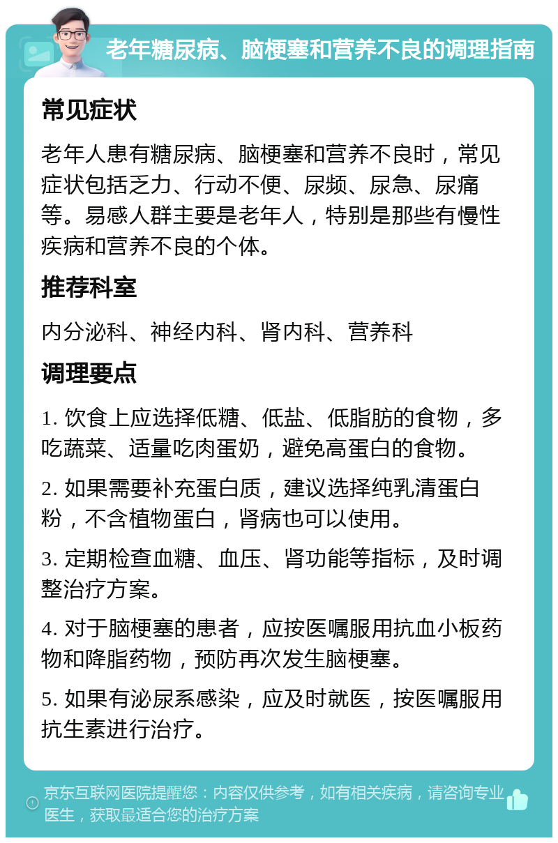 老年糖尿病、脑梗塞和营养不良的调理指南 常见症状 老年人患有糖尿病、脑梗塞和营养不良时，常见症状包括乏力、行动不便、尿频、尿急、尿痛等。易感人群主要是老年人，特别是那些有慢性疾病和营养不良的个体。 推荐科室 内分泌科、神经内科、肾内科、营养科 调理要点 1. 饮食上应选择低糖、低盐、低脂肪的食物，多吃蔬菜、适量吃肉蛋奶，避免高蛋白的食物。 2. 如果需要补充蛋白质，建议选择纯乳清蛋白粉，不含植物蛋白，肾病也可以使用。 3. 定期检查血糖、血压、肾功能等指标，及时调整治疗方案。 4. 对于脑梗塞的患者，应按医嘱服用抗血小板药物和降脂药物，预防再次发生脑梗塞。 5. 如果有泌尿系感染，应及时就医，按医嘱服用抗生素进行治疗。