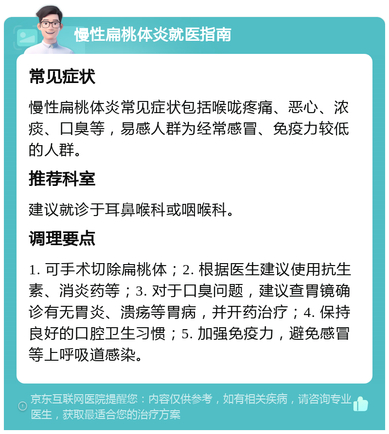 慢性扁桃体炎就医指南 常见症状 慢性扁桃体炎常见症状包括喉咙疼痛、恶心、浓痰、口臭等，易感人群为经常感冒、免疫力较低的人群。 推荐科室 建议就诊于耳鼻喉科或咽喉科。 调理要点 1. 可手术切除扁桃体；2. 根据医生建议使用抗生素、消炎药等；3. 对于口臭问题，建议查胃镜确诊有无胃炎、溃疡等胃病，并开药治疗；4. 保持良好的口腔卫生习惯；5. 加强免疫力，避免感冒等上呼吸道感染。