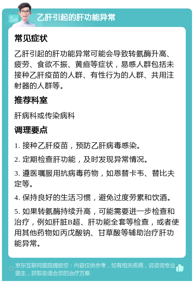 乙肝引起的肝功能异常 常见症状 乙肝引起的肝功能异常可能会导致转氨酶升高、疲劳、食欲不振、黄疸等症状，易感人群包括未接种乙肝疫苗的人群、有性行为的人群、共用注射器的人群等。 推荐科室 肝病科或传染病科 调理要点 1. 接种乙肝疫苗，预防乙肝病毒感染。 2. 定期检查肝功能，及时发现异常情况。 3. 遵医嘱服用抗病毒药物，如恩替卡韦、替比夫定等。 4. 保持良好的生活习惯，避免过度劳累和饮酒。 5. 如果转氨酶持续升高，可能需要进一步检查和治疗，例如肝脏B超、肝功能全套等检查，或者使用其他药物如丙戊酸钠、甘草酸等辅助治疗肝功能异常。