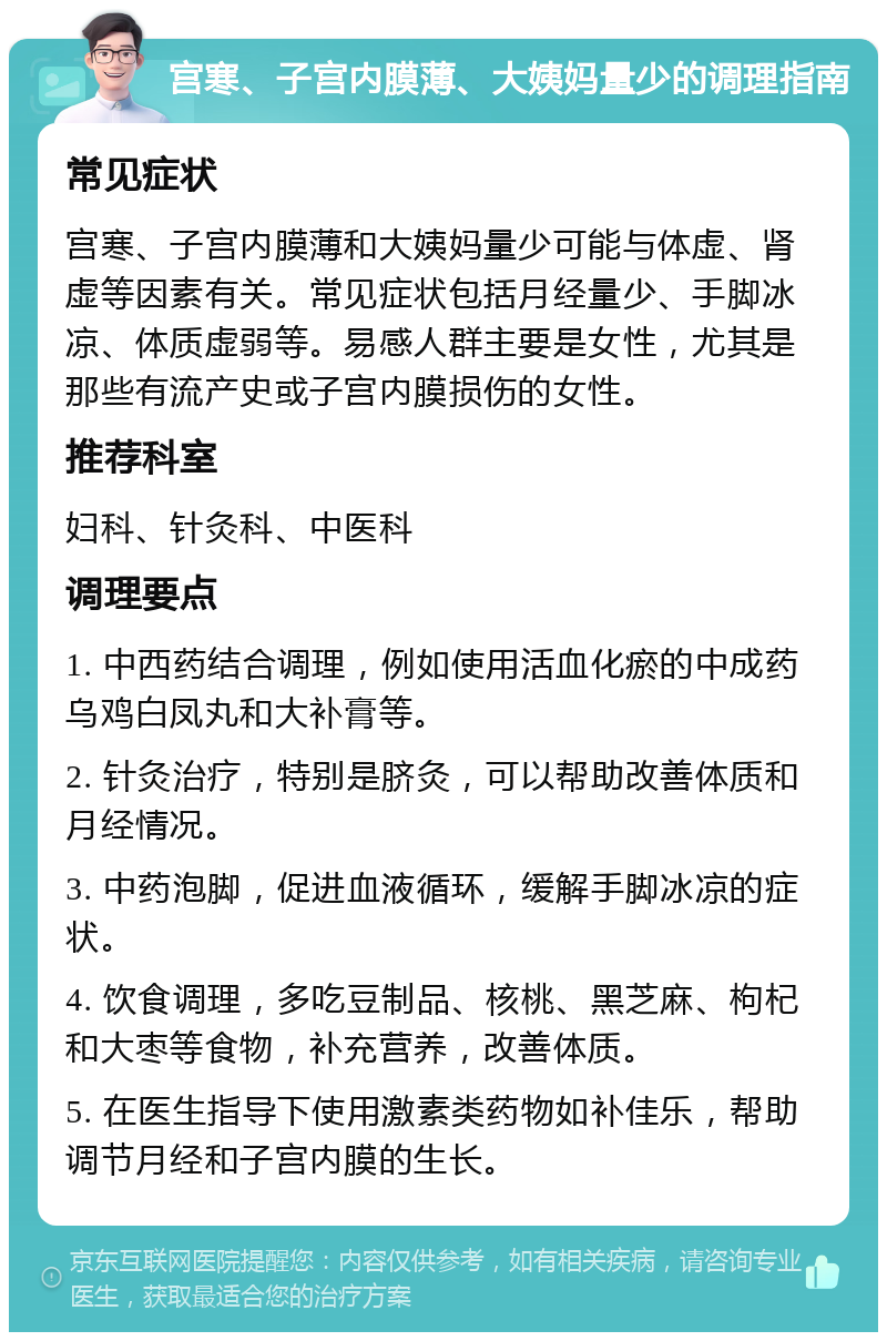 宫寒、子宫内膜薄、大姨妈量少的调理指南 常见症状 宫寒、子宫内膜薄和大姨妈量少可能与体虚、肾虚等因素有关。常见症状包括月经量少、手脚冰凉、体质虚弱等。易感人群主要是女性，尤其是那些有流产史或子宫内膜损伤的女性。 推荐科室 妇科、针灸科、中医科 调理要点 1. 中西药结合调理，例如使用活血化瘀的中成药乌鸡白凤丸和大补膏等。 2. 针灸治疗，特别是脐灸，可以帮助改善体质和月经情况。 3. 中药泡脚，促进血液循环，缓解手脚冰凉的症状。 4. 饮食调理，多吃豆制品、核桃、黑芝麻、枸杞和大枣等食物，补充营养，改善体质。 5. 在医生指导下使用激素类药物如补佳乐，帮助调节月经和子宫内膜的生长。