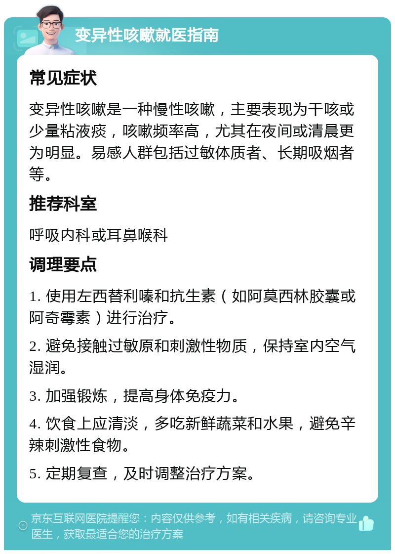 变异性咳嗽就医指南 常见症状 变异性咳嗽是一种慢性咳嗽，主要表现为干咳或少量粘液痰，咳嗽频率高，尤其在夜间或清晨更为明显。易感人群包括过敏体质者、长期吸烟者等。 推荐科室 呼吸内科或耳鼻喉科 调理要点 1. 使用左西替利嗪和抗生素（如阿莫西林胶囊或阿奇霉素）进行治疗。 2. 避免接触过敏原和刺激性物质，保持室内空气湿润。 3. 加强锻炼，提高身体免疫力。 4. 饮食上应清淡，多吃新鲜蔬菜和水果，避免辛辣刺激性食物。 5. 定期复查，及时调整治疗方案。