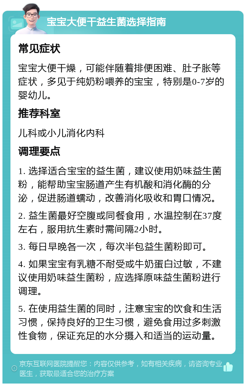 宝宝大便干益生菌选择指南 常见症状 宝宝大便干燥，可能伴随着排便困难、肚子胀等症状，多见于纯奶粉喂养的宝宝，特别是0-7岁的婴幼儿。 推荐科室 儿科或小儿消化内科 调理要点 1. 选择适合宝宝的益生菌，建议使用奶味益生菌粉，能帮助宝宝肠道产生有机酸和消化酶的分泌，促进肠道蠕动，改善消化吸收和胃口情况。 2. 益生菌最好空腹或同餐食用，水温控制在37度左右，服用抗生素时需间隔2小时。 3. 每日早晚各一次，每次半包益生菌粉即可。 4. 如果宝宝有乳糖不耐受或牛奶蛋白过敏，不建议使用奶味益生菌粉，应选择原味益生菌粉进行调理。 5. 在使用益生菌的同时，注意宝宝的饮食和生活习惯，保持良好的卫生习惯，避免食用过多刺激性食物，保证充足的水分摄入和适当的运动量。