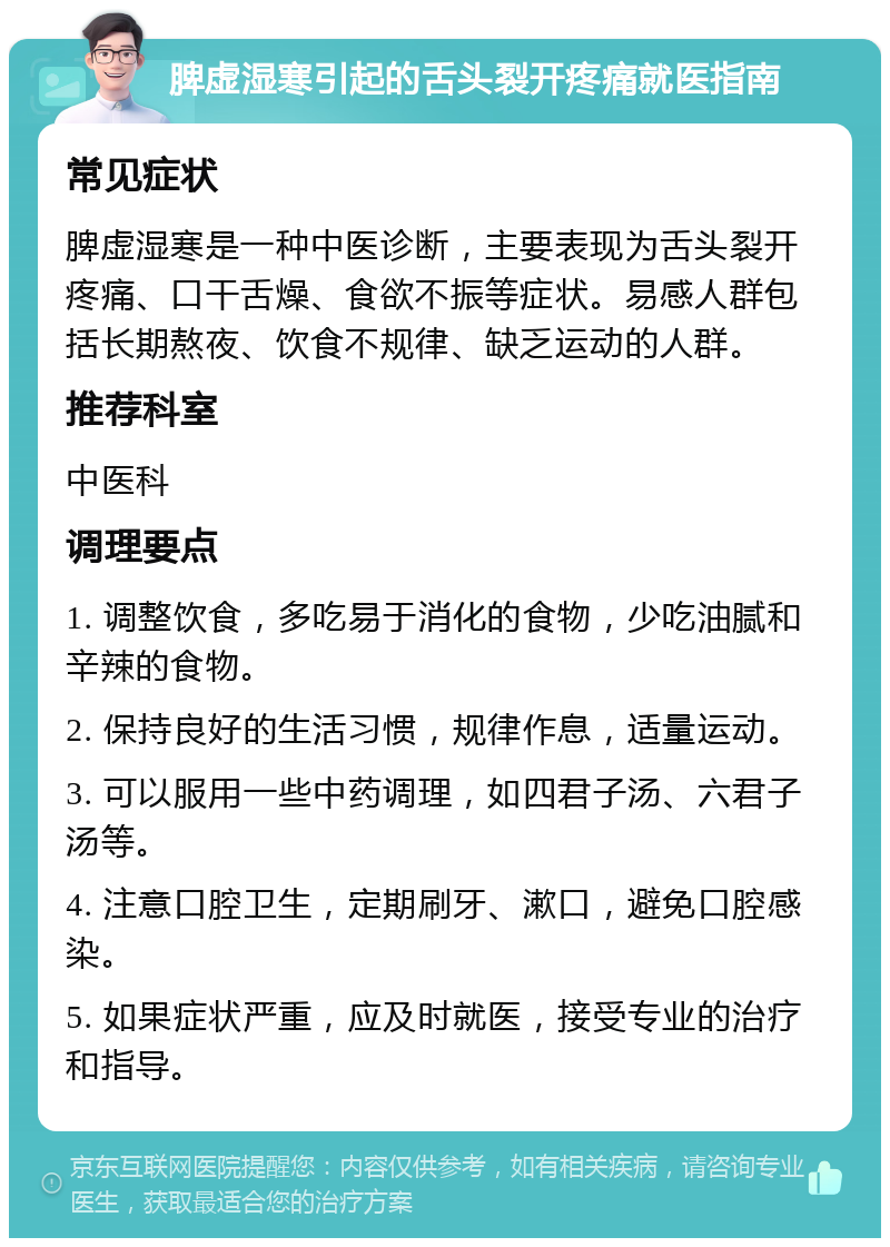 脾虚湿寒引起的舌头裂开疼痛就医指南 常见症状 脾虚湿寒是一种中医诊断，主要表现为舌头裂开疼痛、口干舌燥、食欲不振等症状。易感人群包括长期熬夜、饮食不规律、缺乏运动的人群。 推荐科室 中医科 调理要点 1. 调整饮食，多吃易于消化的食物，少吃油腻和辛辣的食物。 2. 保持良好的生活习惯，规律作息，适量运动。 3. 可以服用一些中药调理，如四君子汤、六君子汤等。 4. 注意口腔卫生，定期刷牙、漱口，避免口腔感染。 5. 如果症状严重，应及时就医，接受专业的治疗和指导。