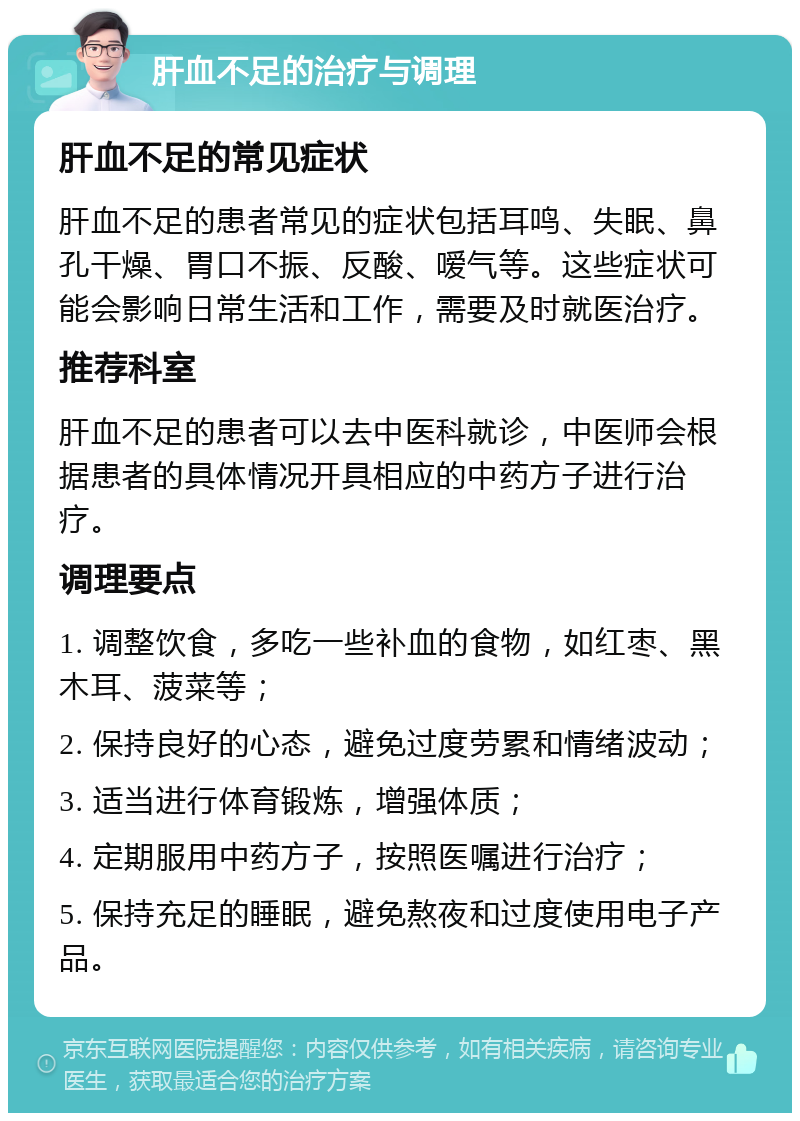 肝血不足的治疗与调理 肝血不足的常见症状 肝血不足的患者常见的症状包括耳鸣、失眠、鼻孔干燥、胃口不振、反酸、嗳气等。这些症状可能会影响日常生活和工作，需要及时就医治疗。 推荐科室 肝血不足的患者可以去中医科就诊，中医师会根据患者的具体情况开具相应的中药方子进行治疗。 调理要点 1. 调整饮食，多吃一些补血的食物，如红枣、黑木耳、菠菜等； 2. 保持良好的心态，避免过度劳累和情绪波动； 3. 适当进行体育锻炼，增强体质； 4. 定期服用中药方子，按照医嘱进行治疗； 5. 保持充足的睡眠，避免熬夜和过度使用电子产品。