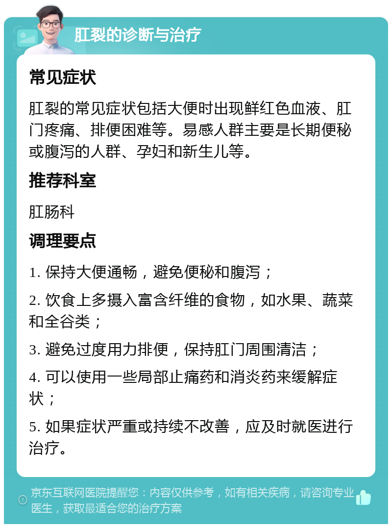 肛裂的诊断与治疗 常见症状 肛裂的常见症状包括大便时出现鲜红色血液、肛门疼痛、排便困难等。易感人群主要是长期便秘或腹泻的人群、孕妇和新生儿等。 推荐科室 肛肠科 调理要点 1. 保持大便通畅，避免便秘和腹泻； 2. 饮食上多摄入富含纤维的食物，如水果、蔬菜和全谷类； 3. 避免过度用力排便，保持肛门周围清洁； 4. 可以使用一些局部止痛药和消炎药来缓解症状； 5. 如果症状严重或持续不改善，应及时就医进行治疗。