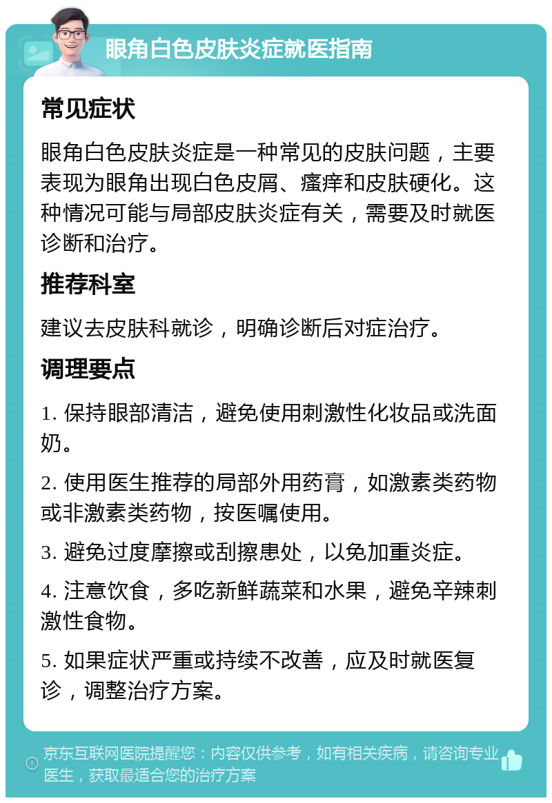 眼角白色皮肤炎症就医指南 常见症状 眼角白色皮肤炎症是一种常见的皮肤问题，主要表现为眼角出现白色皮屑、瘙痒和皮肤硬化。这种情况可能与局部皮肤炎症有关，需要及时就医诊断和治疗。 推荐科室 建议去皮肤科就诊，明确诊断后对症治疗。 调理要点 1. 保持眼部清洁，避免使用刺激性化妆品或洗面奶。 2. 使用医生推荐的局部外用药膏，如激素类药物或非激素类药物，按医嘱使用。 3. 避免过度摩擦或刮擦患处，以免加重炎症。 4. 注意饮食，多吃新鲜蔬菜和水果，避免辛辣刺激性食物。 5. 如果症状严重或持续不改善，应及时就医复诊，调整治疗方案。