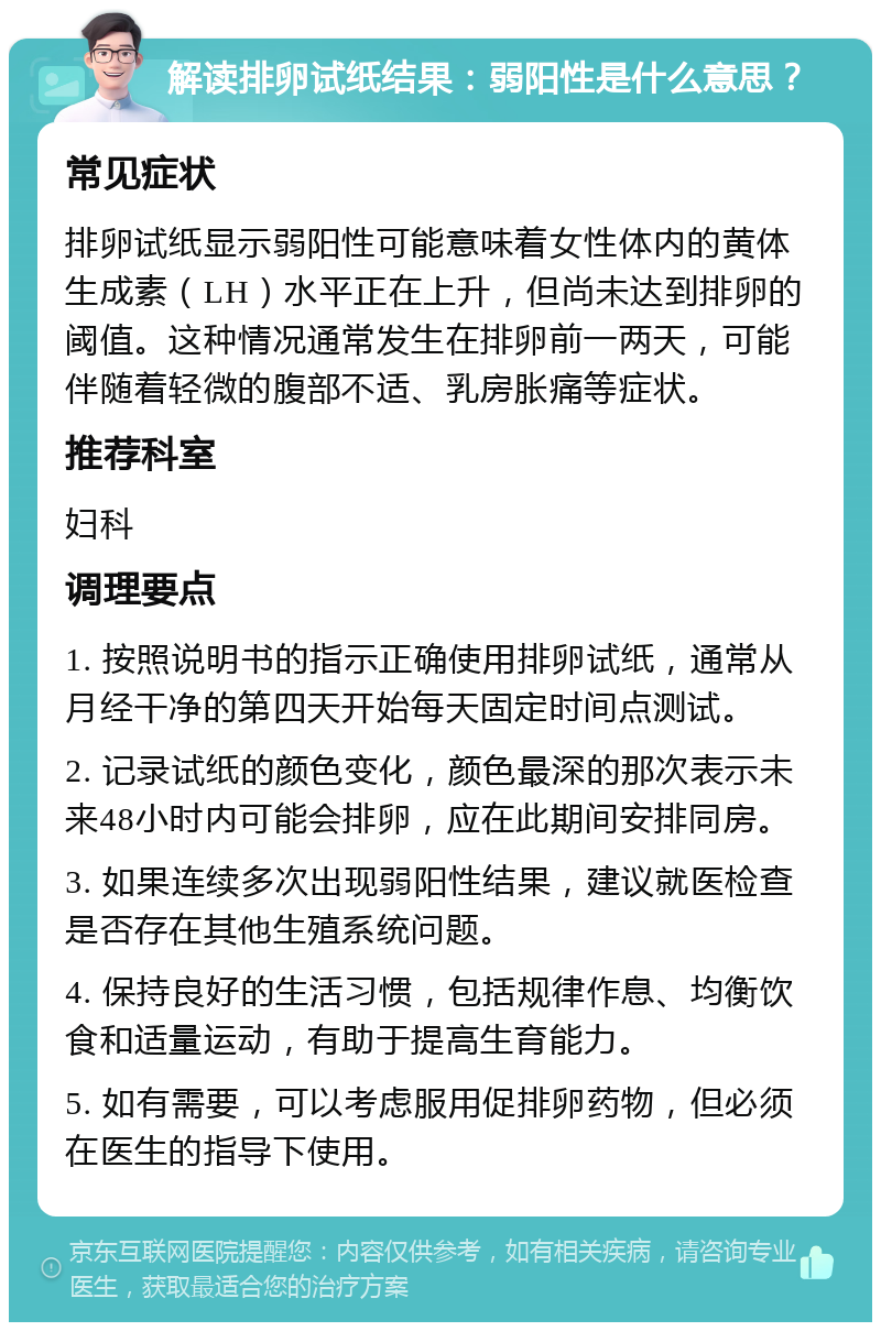 解读排卵试纸结果：弱阳性是什么意思？ 常见症状 排卵试纸显示弱阳性可能意味着女性体内的黄体生成素（LH）水平正在上升，但尚未达到排卵的阈值。这种情况通常发生在排卵前一两天，可能伴随着轻微的腹部不适、乳房胀痛等症状。 推荐科室 妇科 调理要点 1. 按照说明书的指示正确使用排卵试纸，通常从月经干净的第四天开始每天固定时间点测试。 2. 记录试纸的颜色变化，颜色最深的那次表示未来48小时内可能会排卵，应在此期间安排同房。 3. 如果连续多次出现弱阳性结果，建议就医检查是否存在其他生殖系统问题。 4. 保持良好的生活习惯，包括规律作息、均衡饮食和适量运动，有助于提高生育能力。 5. 如有需要，可以考虑服用促排卵药物，但必须在医生的指导下使用。