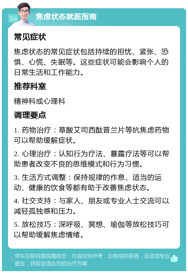 焦虑状态就医指南 常见症状 焦虑状态的常见症状包括持续的担忧、紧张、恐惧、心慌、失眠等。这些症状可能会影响个人的日常生活和工作能力。 推荐科室 精神科或心理科 调理要点 1. 药物治疗：草酸艾司西酞普兰片等抗焦虑药物可以帮助缓解症状。 2. 心理治疗：认知行为疗法、暴露疗法等可以帮助患者改变不良的思维模式和行为习惯。 3. 生活方式调整：保持规律的作息、适当的运动、健康的饮食等都有助于改善焦虑状态。 4. 社交支持：与家人、朋友或专业人士交流可以减轻孤独感和压力。 5. 放松技巧：深呼吸、冥想、瑜伽等放松技巧可以帮助缓解焦虑情绪。