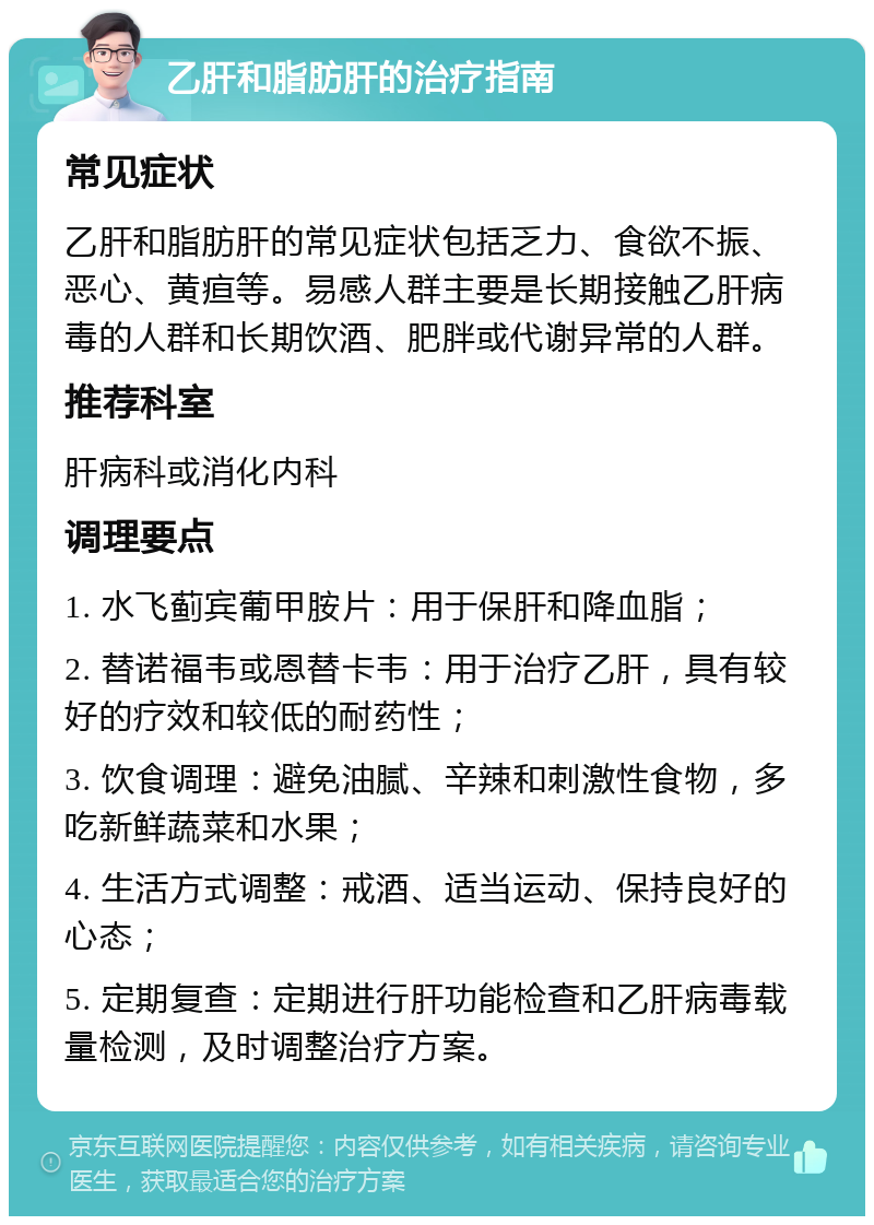 乙肝和脂肪肝的治疗指南 常见症状 乙肝和脂肪肝的常见症状包括乏力、食欲不振、恶心、黄疸等。易感人群主要是长期接触乙肝病毒的人群和长期饮酒、肥胖或代谢异常的人群。 推荐科室 肝病科或消化内科 调理要点 1. 水飞蓟宾葡甲胺片：用于保肝和降血脂； 2. 替诺福韦或恩替卡韦：用于治疗乙肝，具有较好的疗效和较低的耐药性； 3. 饮食调理：避免油腻、辛辣和刺激性食物，多吃新鲜蔬菜和水果； 4. 生活方式调整：戒酒、适当运动、保持良好的心态； 5. 定期复查：定期进行肝功能检查和乙肝病毒载量检测，及时调整治疗方案。