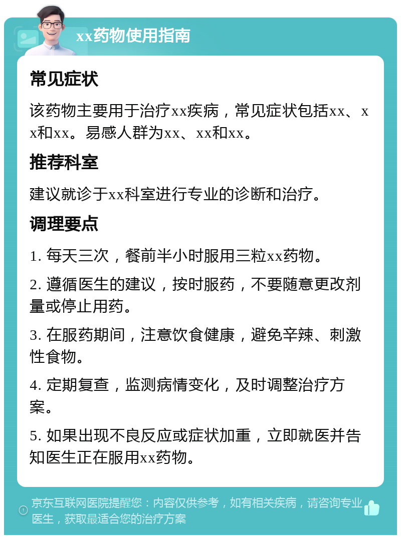 xx药物使用指南 常见症状 该药物主要用于治疗xx疾病，常见症状包括xx、xx和xx。易感人群为xx、xx和xx。 推荐科室 建议就诊于xx科室进行专业的诊断和治疗。 调理要点 1. 每天三次，餐前半小时服用三粒xx药物。 2. 遵循医生的建议，按时服药，不要随意更改剂量或停止用药。 3. 在服药期间，注意饮食健康，避免辛辣、刺激性食物。 4. 定期复查，监测病情变化，及时调整治疗方案。 5. 如果出现不良反应或症状加重，立即就医并告知医生正在服用xx药物。