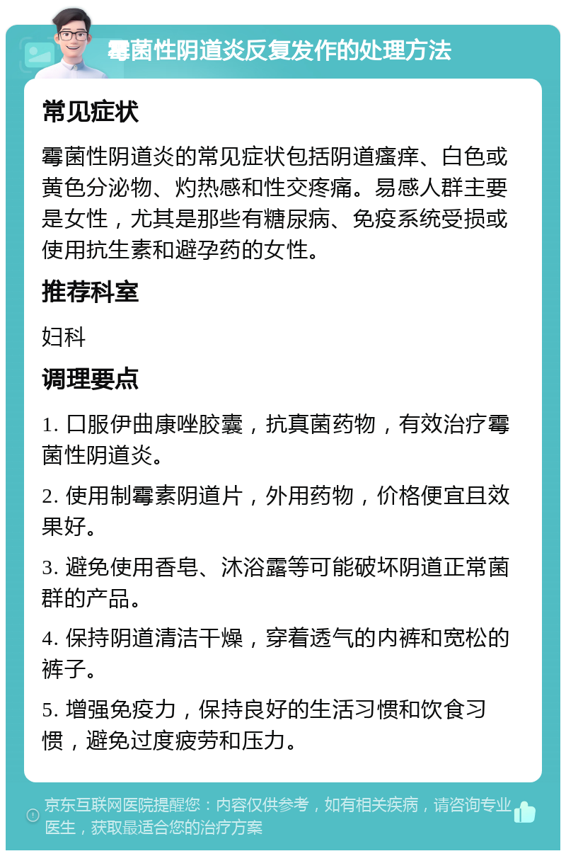 霉菌性阴道炎反复发作的处理方法 常见症状 霉菌性阴道炎的常见症状包括阴道瘙痒、白色或黄色分泌物、灼热感和性交疼痛。易感人群主要是女性，尤其是那些有糖尿病、免疫系统受损或使用抗生素和避孕药的女性。 推荐科室 妇科 调理要点 1. 口服伊曲康唑胶囊，抗真菌药物，有效治疗霉菌性阴道炎。 2. 使用制霉素阴道片，外用药物，价格便宜且效果好。 3. 避免使用香皂、沐浴露等可能破坏阴道正常菌群的产品。 4. 保持阴道清洁干燥，穿着透气的内裤和宽松的裤子。 5. 增强免疫力，保持良好的生活习惯和饮食习惯，避免过度疲劳和压力。