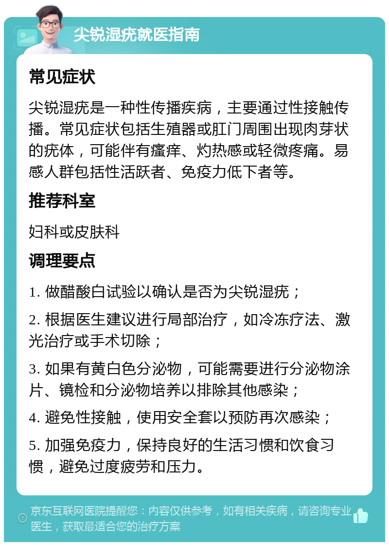 尖锐湿疣就医指南 常见症状 尖锐湿疣是一种性传播疾病，主要通过性接触传播。常见症状包括生殖器或肛门周围出现肉芽状的疣体，可能伴有瘙痒、灼热感或轻微疼痛。易感人群包括性活跃者、免疫力低下者等。 推荐科室 妇科或皮肤科 调理要点 1. 做醋酸白试验以确认是否为尖锐湿疣； 2. 根据医生建议进行局部治疗，如冷冻疗法、激光治疗或手术切除； 3. 如果有黄白色分泌物，可能需要进行分泌物涂片、镜检和分泌物培养以排除其他感染； 4. 避免性接触，使用安全套以预防再次感染； 5. 加强免疫力，保持良好的生活习惯和饮食习惯，避免过度疲劳和压力。