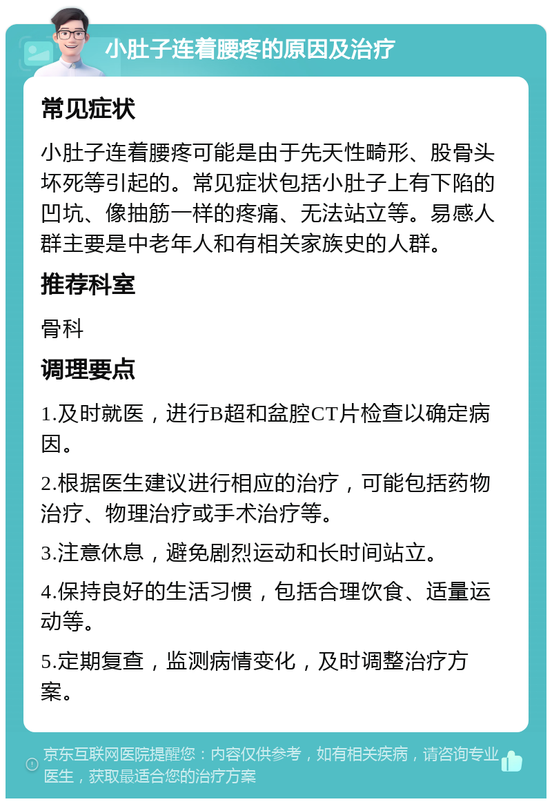 小肚子连着腰疼的原因及治疗 常见症状 小肚子连着腰疼可能是由于先天性畸形、股骨头坏死等引起的。常见症状包括小肚子上有下陷的凹坑、像抽筋一样的疼痛、无法站立等。易感人群主要是中老年人和有相关家族史的人群。 推荐科室 骨科 调理要点 1.及时就医，进行B超和盆腔CT片检查以确定病因。 2.根据医生建议进行相应的治疗，可能包括药物治疗、物理治疗或手术治疗等。 3.注意休息，避免剧烈运动和长时间站立。 4.保持良好的生活习惯，包括合理饮食、适量运动等。 5.定期复查，监测病情变化，及时调整治疗方案。