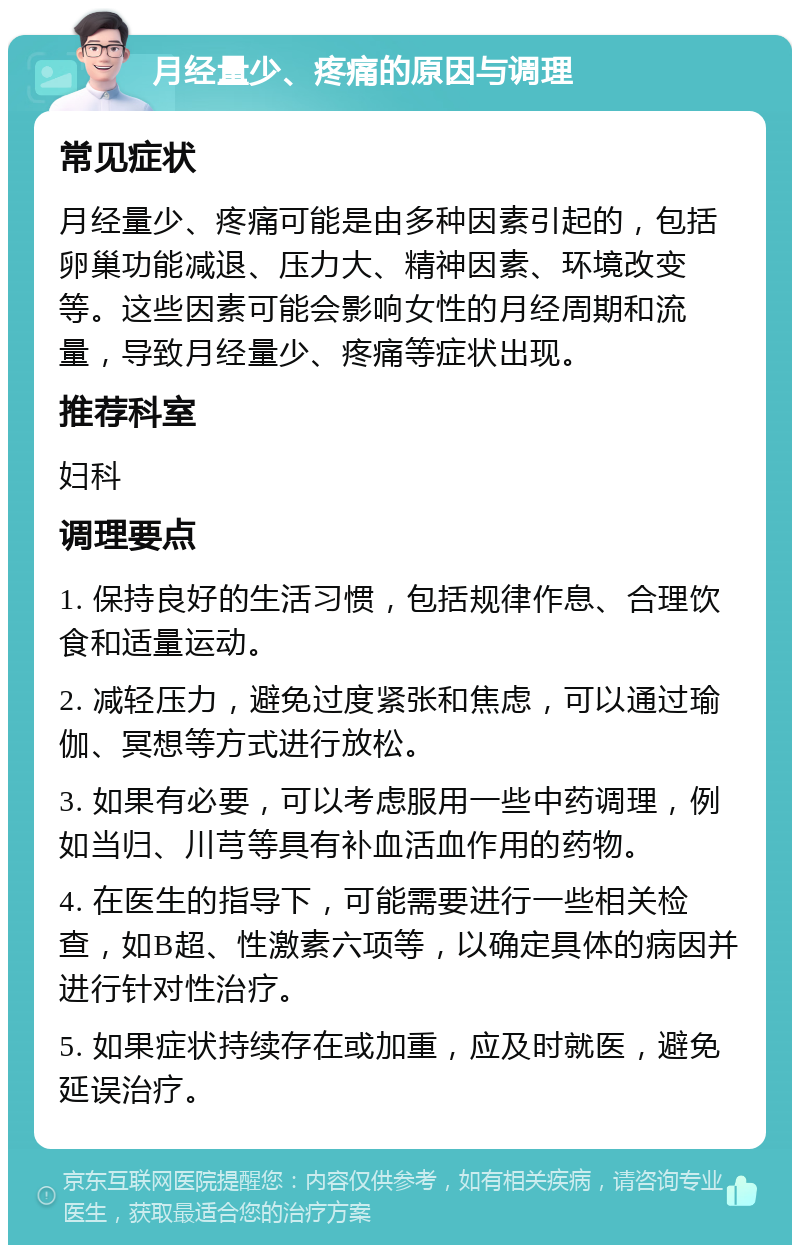 月经量少、疼痛的原因与调理 常见症状 月经量少、疼痛可能是由多种因素引起的，包括卵巢功能减退、压力大、精神因素、环境改变等。这些因素可能会影响女性的月经周期和流量，导致月经量少、疼痛等症状出现。 推荐科室 妇科 调理要点 1. 保持良好的生活习惯，包括规律作息、合理饮食和适量运动。 2. 减轻压力，避免过度紧张和焦虑，可以通过瑜伽、冥想等方式进行放松。 3. 如果有必要，可以考虑服用一些中药调理，例如当归、川芎等具有补血活血作用的药物。 4. 在医生的指导下，可能需要进行一些相关检查，如B超、性激素六项等，以确定具体的病因并进行针对性治疗。 5. 如果症状持续存在或加重，应及时就医，避免延误治疗。