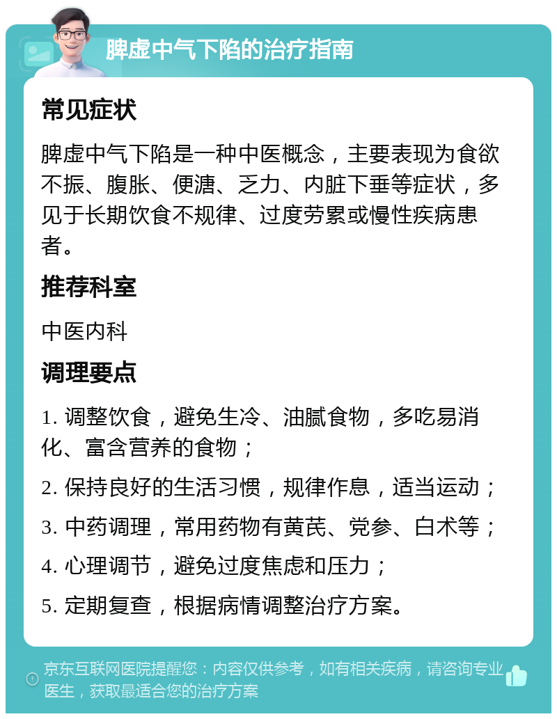 脾虚中气下陷的治疗指南 常见症状 脾虚中气下陷是一种中医概念，主要表现为食欲不振、腹胀、便溏、乏力、内脏下垂等症状，多见于长期饮食不规律、过度劳累或慢性疾病患者。 推荐科室 中医内科 调理要点 1. 调整饮食，避免生冷、油腻食物，多吃易消化、富含营养的食物； 2. 保持良好的生活习惯，规律作息，适当运动； 3. 中药调理，常用药物有黄芪、党参、白术等； 4. 心理调节，避免过度焦虑和压力； 5. 定期复查，根据病情调整治疗方案。