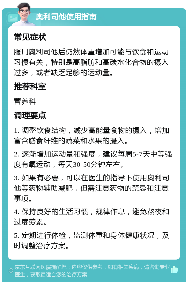 奥利司他使用指南 常见症状 服用奥利司他后仍然体重增加可能与饮食和运动习惯有关，特别是高脂肪和高碳水化合物的摄入过多，或者缺乏足够的运动量。 推荐科室 营养科 调理要点 1. 调整饮食结构，减少高能量食物的摄入，增加富含膳食纤维的蔬菜和水果的摄入。 2. 逐渐增加运动量和强度，建议每周5-7天中等强度有氧运动，每天30-50分钟左右。 3. 如果有必要，可以在医生的指导下使用奥利司他等药物辅助减肥，但需注意药物的禁忌和注意事项。 4. 保持良好的生活习惯，规律作息，避免熬夜和过度劳累。 5. 定期进行体检，监测体重和身体健康状况，及时调整治疗方案。