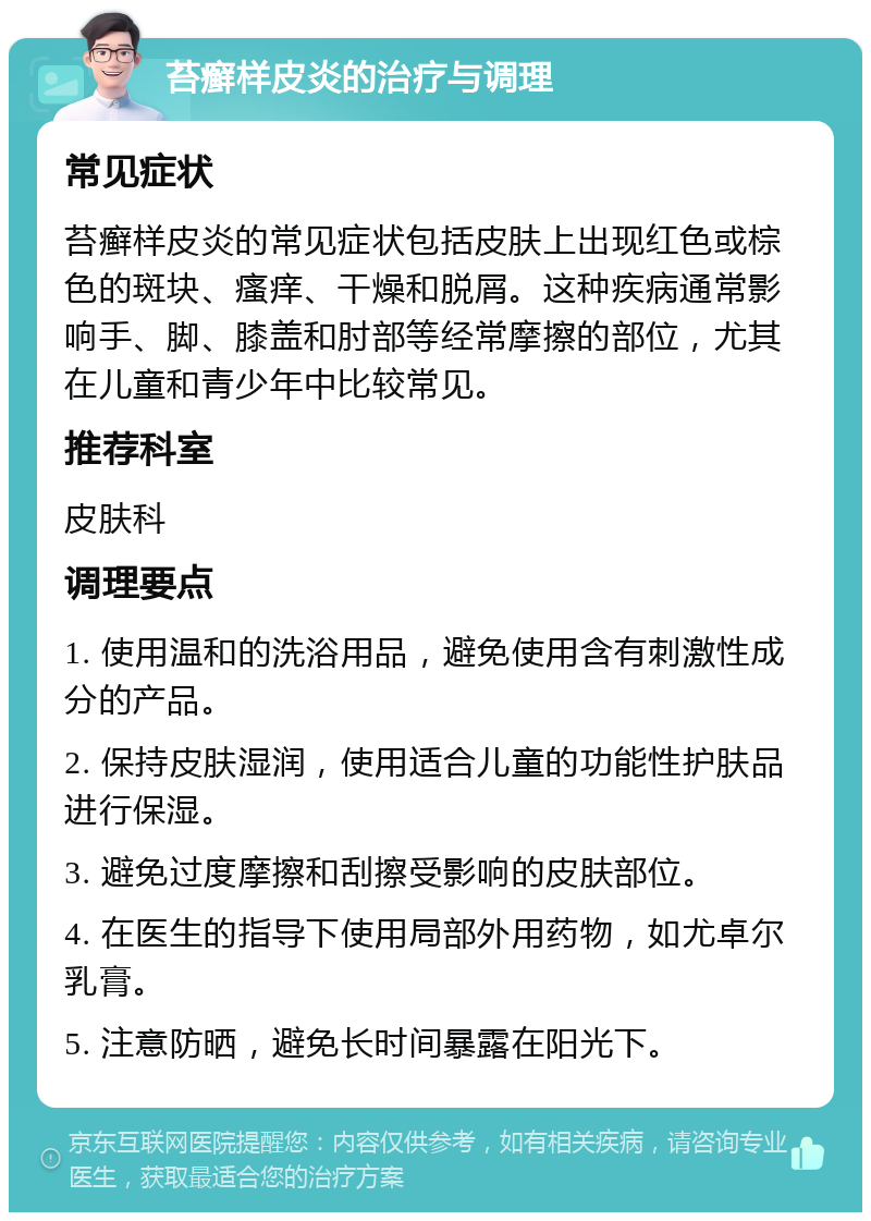 苔癣样皮炎的治疗与调理 常见症状 苔癣样皮炎的常见症状包括皮肤上出现红色或棕色的斑块、瘙痒、干燥和脱屑。这种疾病通常影响手、脚、膝盖和肘部等经常摩擦的部位，尤其在儿童和青少年中比较常见。 推荐科室 皮肤科 调理要点 1. 使用温和的洗浴用品，避免使用含有刺激性成分的产品。 2. 保持皮肤湿润，使用适合儿童的功能性护肤品进行保湿。 3. 避免过度摩擦和刮擦受影响的皮肤部位。 4. 在医生的指导下使用局部外用药物，如尤卓尔乳膏。 5. 注意防晒，避免长时间暴露在阳光下。