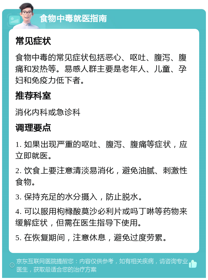 食物中毒就医指南 常见症状 食物中毒的常见症状包括恶心、呕吐、腹泻、腹痛和发热等。易感人群主要是老年人、儿童、孕妇和免疫力低下者。 推荐科室 消化内科或急诊科 调理要点 1. 如果出现严重的呕吐、腹泻、腹痛等症状，应立即就医。 2. 饮食上要注意清淡易消化，避免油腻、刺激性食物。 3. 保持充足的水分摄入，防止脱水。 4. 可以服用枸橼酸莫沙必利片或吗丁啉等药物来缓解症状，但需在医生指导下使用。 5. 在恢复期间，注意休息，避免过度劳累。