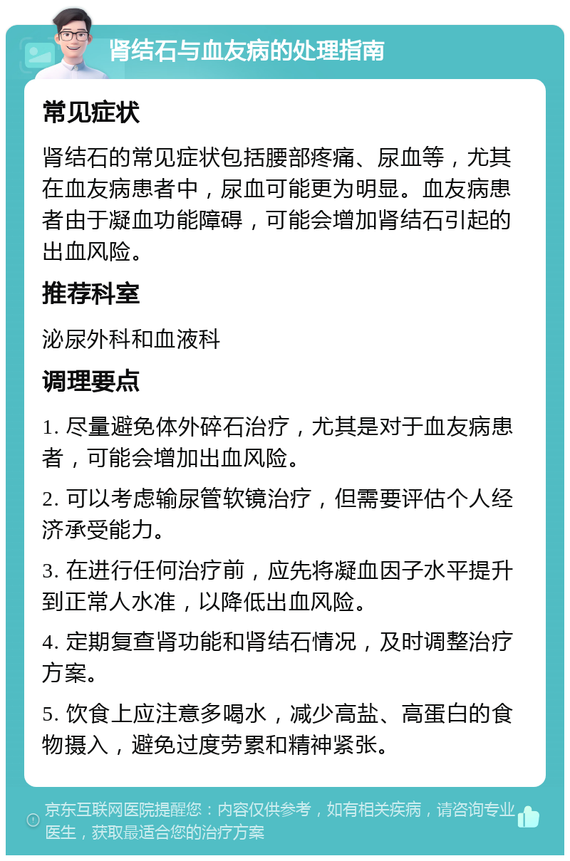 肾结石与血友病的处理指南 常见症状 肾结石的常见症状包括腰部疼痛、尿血等，尤其在血友病患者中，尿血可能更为明显。血友病患者由于凝血功能障碍，可能会增加肾结石引起的出血风险。 推荐科室 泌尿外科和血液科 调理要点 1. 尽量避免体外碎石治疗，尤其是对于血友病患者，可能会增加出血风险。 2. 可以考虑输尿管软镜治疗，但需要评估个人经济承受能力。 3. 在进行任何治疗前，应先将凝血因子水平提升到正常人水准，以降低出血风险。 4. 定期复查肾功能和肾结石情况，及时调整治疗方案。 5. 饮食上应注意多喝水，减少高盐、高蛋白的食物摄入，避免过度劳累和精神紧张。