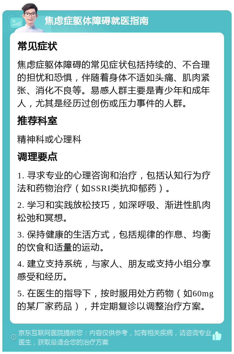 焦虑症躯体障碍就医指南 常见症状 焦虑症躯体障碍的常见症状包括持续的、不合理的担忧和恐惧，伴随着身体不适如头痛、肌肉紧张、消化不良等。易感人群主要是青少年和成年人，尤其是经历过创伤或压力事件的人群。 推荐科室 精神科或心理科 调理要点 1. 寻求专业的心理咨询和治疗，包括认知行为疗法和药物治疗（如SSRI类抗抑郁药）。 2. 学习和实践放松技巧，如深呼吸、渐进性肌肉松弛和冥想。 3. 保持健康的生活方式，包括规律的作息、均衡的饮食和适量的运动。 4. 建立支持系统，与家人、朋友或支持小组分享感受和经历。 5. 在医生的指导下，按时服用处方药物（如60mg的某厂家药品），并定期复诊以调整治疗方案。