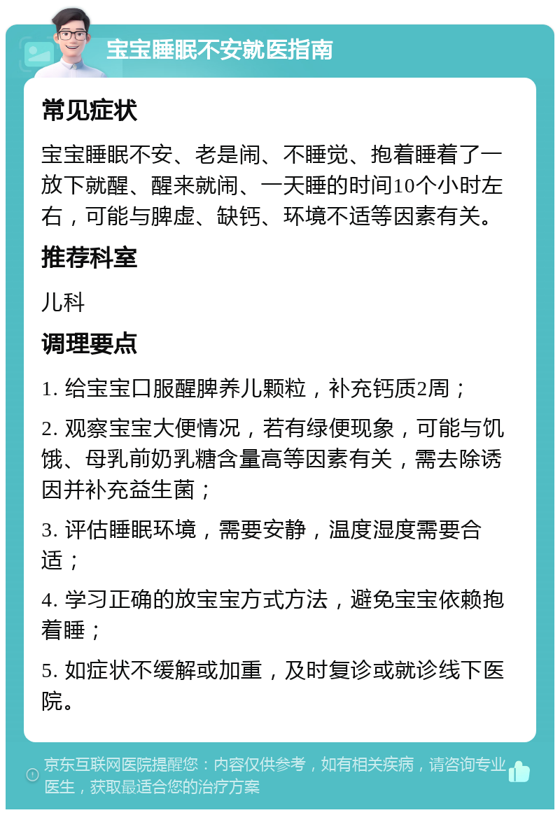 宝宝睡眠不安就医指南 常见症状 宝宝睡眠不安、老是闹、不睡觉、抱着睡着了一放下就醒、醒来就闹、一天睡的时间10个小时左右，可能与脾虚、缺钙、环境不适等因素有关。 推荐科室 儿科 调理要点 1. 给宝宝口服醒脾养儿颗粒，补充钙质2周； 2. 观察宝宝大便情况，若有绿便现象，可能与饥饿、母乳前奶乳糖含量高等因素有关，需去除诱因并补充益生菌； 3. 评估睡眠环境，需要安静，温度湿度需要合适； 4. 学习正确的放宝宝方式方法，避免宝宝依赖抱着睡； 5. 如症状不缓解或加重，及时复诊或就诊线下医院。